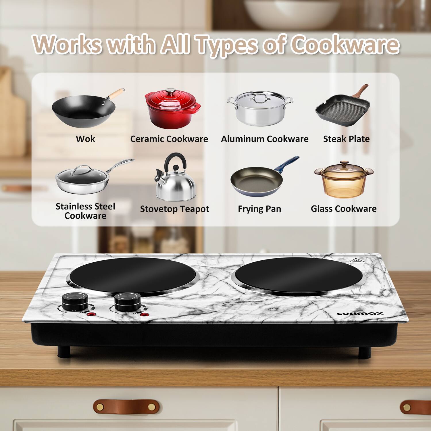 Works with All Types of Cookware

- Wok
- Ceramic Cookware
- Aluminum Cookware
- Steak Plate
- Stainless Steel Cookware
- Stovetop Teapot
- Frying Pan
- Glass Cookware

cullmax