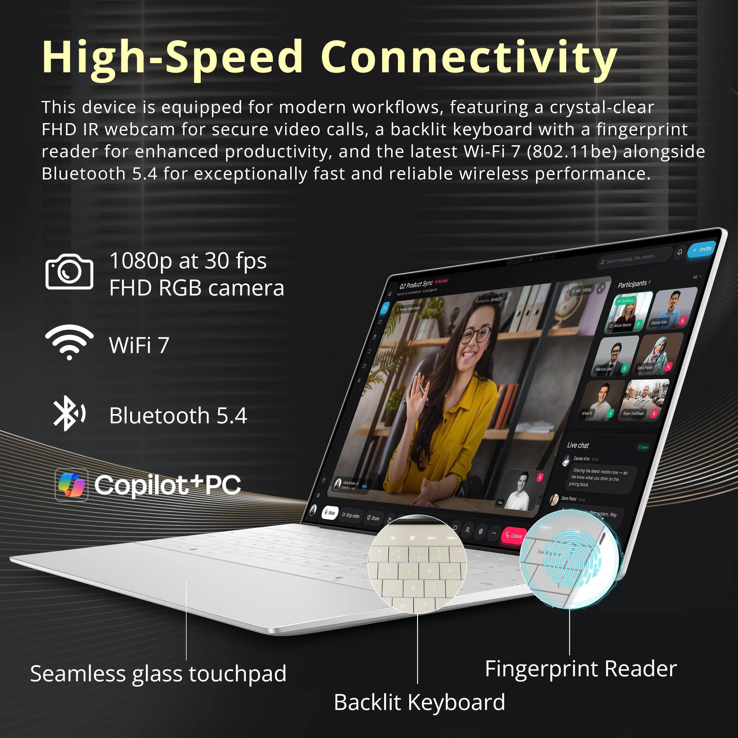 High-Speed Connectivity  
This device is equipped for modern workflows, featuring a crystal-clear FHD IR webcam for secure video calls, a backlit keyboard with a fingerprint reader for enhanced productivity, and the latest Wi-Fi 7 (802.11be) alongside Bluetooth 5.4 for exceptionally fast and reliable wireless performance.

- 1080p at 30 fps FHD RGB camera
- Wi-Fi 7
- Bluetooth 5.4

Seamless glass touchpad  
Fingerprint Reader  
Backlit Keyboard