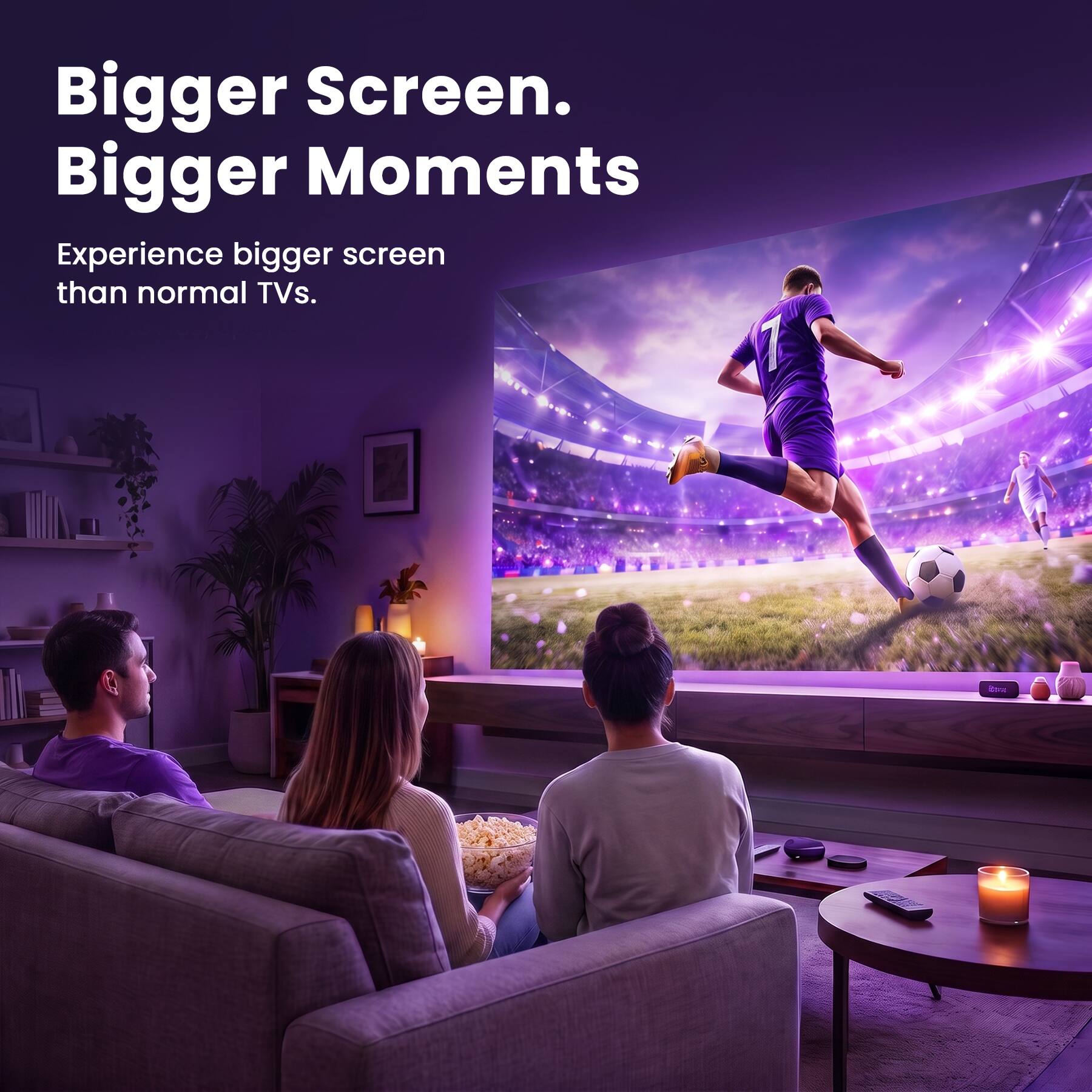 Bigger Screen. Bigger Moments. Experience bigger screen than normal TVs.