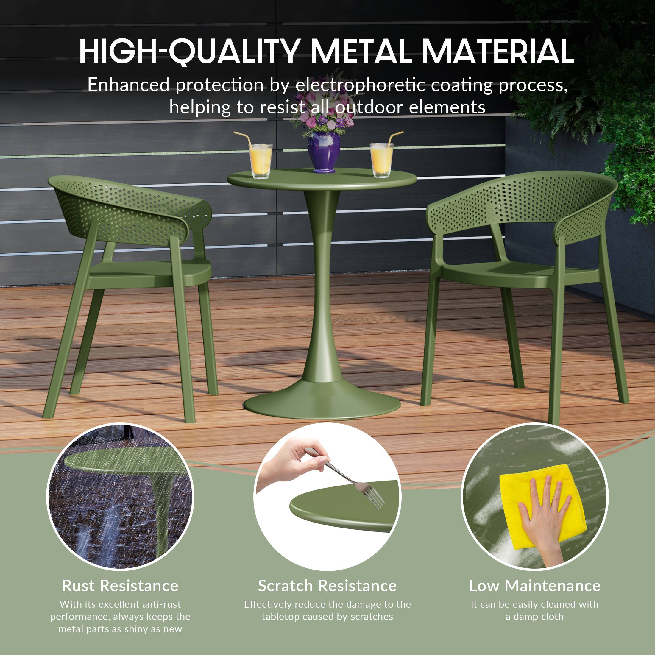 HIGH-QUALITY METAL MATERIAL

Enhanced protection by electrophoretic coating process, helping to resist all outdoor elements

Rust Resistance
With its excellent anti-rust performance, always keeps the metal parts as shiny as new

Scratch Resistance
Effectively reduce the damage to the tabletop caused by scratches

Low Maintenance
It can be easily cleaned with a damp cloth