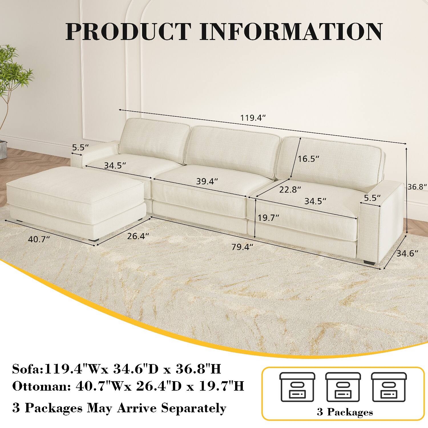 PRODUCT INFORMATION

Sofa: 119.4"W x 34.6"D x 36.8"H  
Ottoman: 40.7"W x 26.4"D x 19.7"H  

3 Packages May Arrive Separately