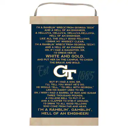 I'm a ramblin' wreck from Georgia Tech and a hell of an engineer. A helluva, helluva, helluva, helluva, hell of an engineer. Like all the jolly good fellows, I drink my whiskey clear. I'm a ramblin' wreck from Georgia Tech! And a hell of an engineer. Oh, if I had a daughter, sir, I'd dress her in white and gold, and put her on the campus, to cheer the brave and bold. Est 1885 But if I had a son, sir, I'll tell you what he'd do, he would yell, "To hell with Georgia," like his daddy used to do. Oh, I wish I had a barrel of rum and sugar three thousand pounds, a college bell to put it in and a clapper to stir it around. I'd drink to all good fellows who come from far and near. I'm a ramblin', gamblin', hell of an engineer!