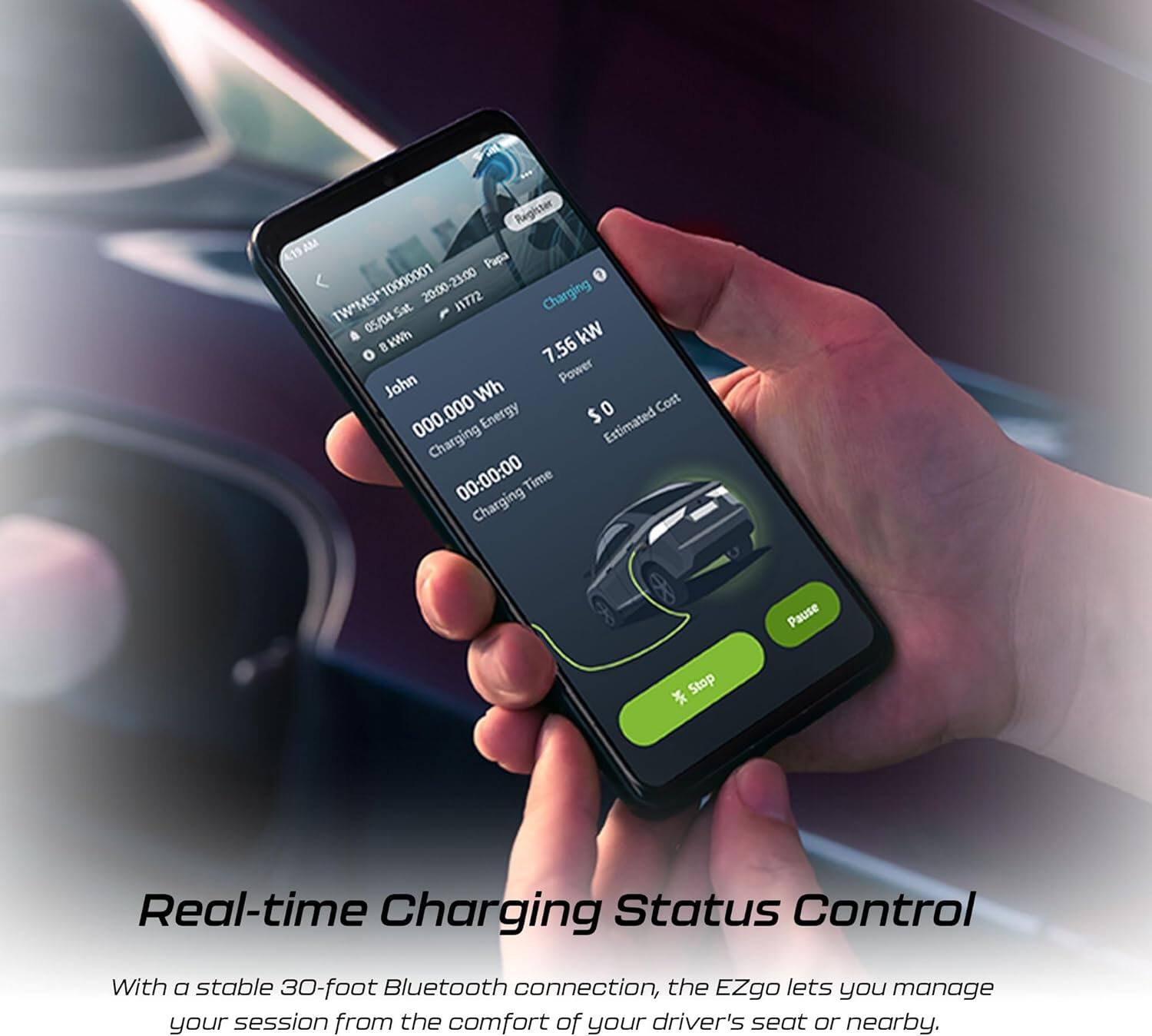 Raigister 415 AM  
Papa TW*MSI10000001 10000001  
20:00-21:00 Charging  
TW*MSI Sat 11772  
05/04  
kW BkWh 7 7.56  
John Power Wh Cost 000 Energy $0 000  
Estimated Charging 00:00:00  
Charging Time Pause Stop  
Real-time Charging Status Control  

With a stable 30-foot Bluetooth connection, the EZgo lets you manage your session from the comfort of your driver's seat or nearby.