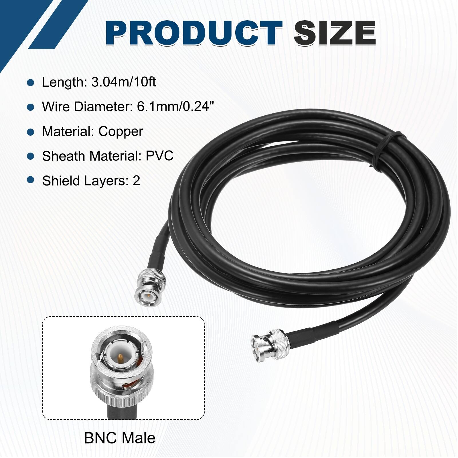 PRODUCT SIZE

- Length: 3.04m/10ft
- Wire Diameter: 6.1mm/0.24"
- Material: Copper
- Sheath Material: PVC
- Shield Layers: 2

BNC Male