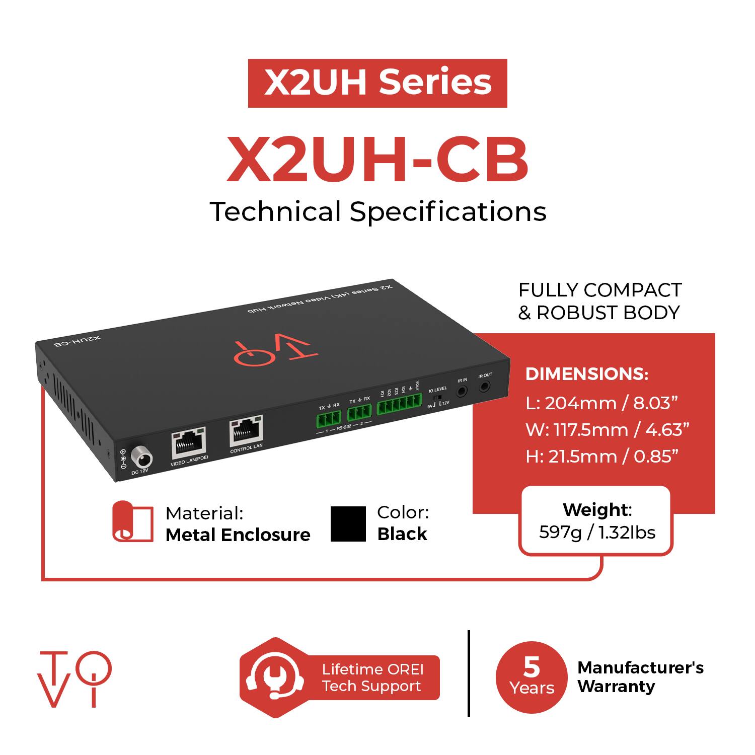 X2UH Series  
X2UH-CB  
Technical Specifications  

- FULLY COMPACT & ROBUST BODY  
- DIMENSIONS:  
  - L: 204mm / 8.03"  
  - W: 117.5mm / 4.63"  
  - H: 21.5mm / 0.85"  
- Material: Metal Enclosure  
- Color: Black  
- Weight: 597g / 1.32lbs  
- Lifetime OREI Tech Support  
- Manufacturer's 5 Years Warranty