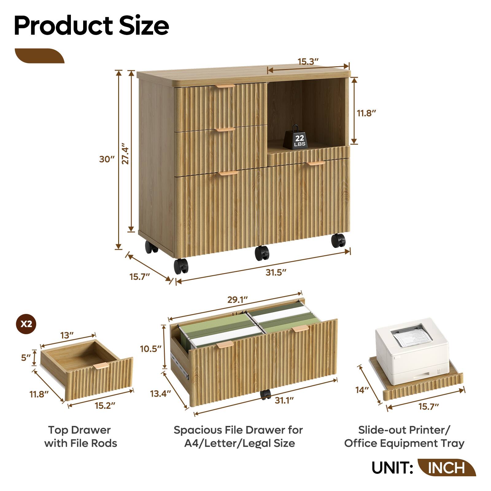 Product Size

- 15.3" x 11.8" x 30" (27.4" tall)
- 22 LBS
- 15.7" x 31.5" x 29.1" (Spacious File Drawer for A4/Letter/Legal Size)
- 15.7" x 31.1" x 14" (Slide-out Printer/Office Equipment Tray)
- 5" x 13" x 10.5" x 11.8" x 15.2" x 13.4" (Top Drawer with File Rods)

UNIT: INCH