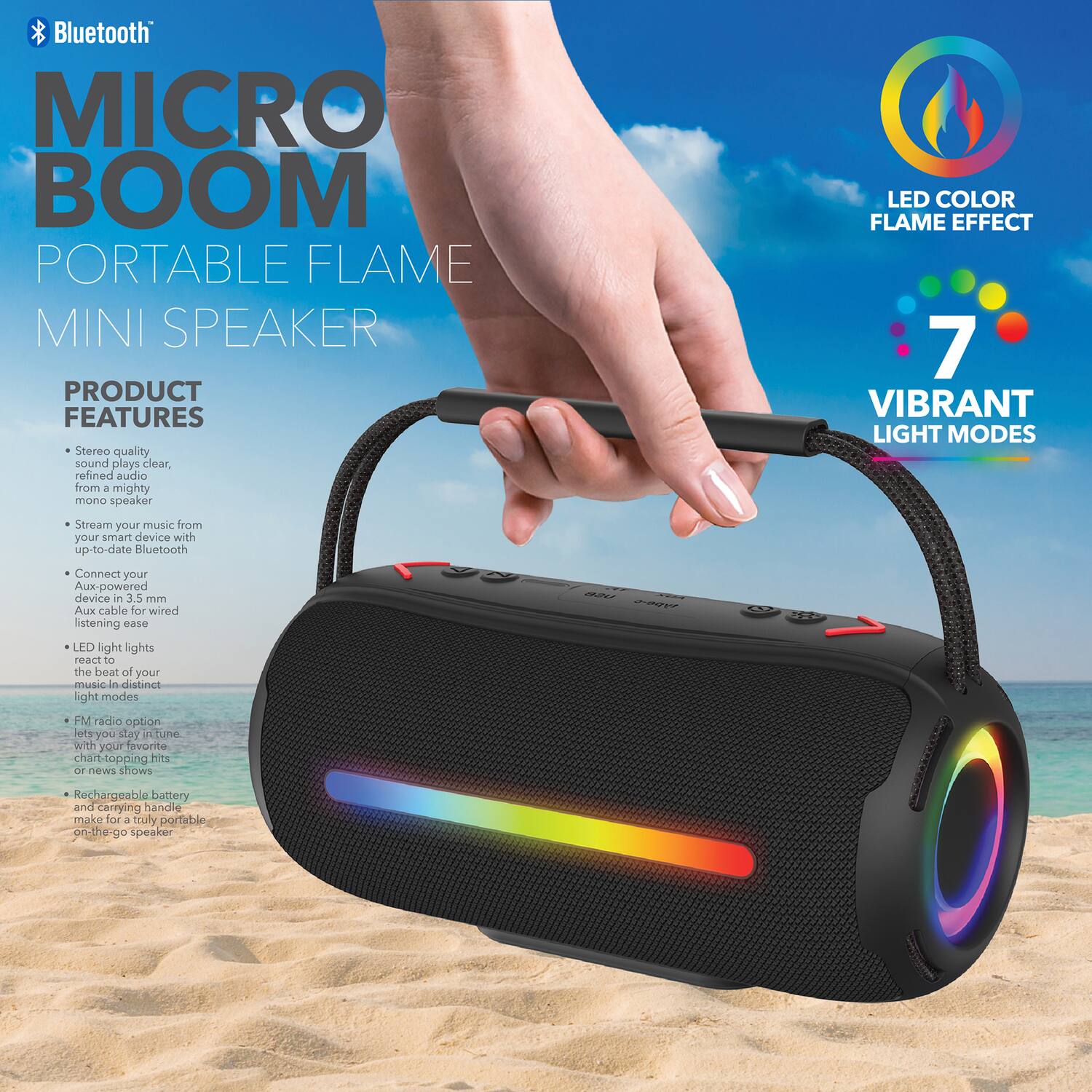 Bluetooth MICRO BOOM PORTABLE FLAME MINI SPEAKER

PRODUCT FEATURES
- Stereo quality sound plays clear, refined audio from 4 mighty mono speaker
- LED COLOR FLAME EFFECT
- 7 VIBRANT LIGHT MODES
- Stream your music from your smart device with up-to-date Bluetooth
- Connect your Aux-powered device in 3.5 mm Aux cable for wired listening ease
- LED light lights react to the beat of your music in distinct light modes
- FM radio option lets you stay in tune with your favorite chart-topping hits or news shows
- Rechargeable battery and carrying handle make for a truly portable on-the-go speaker