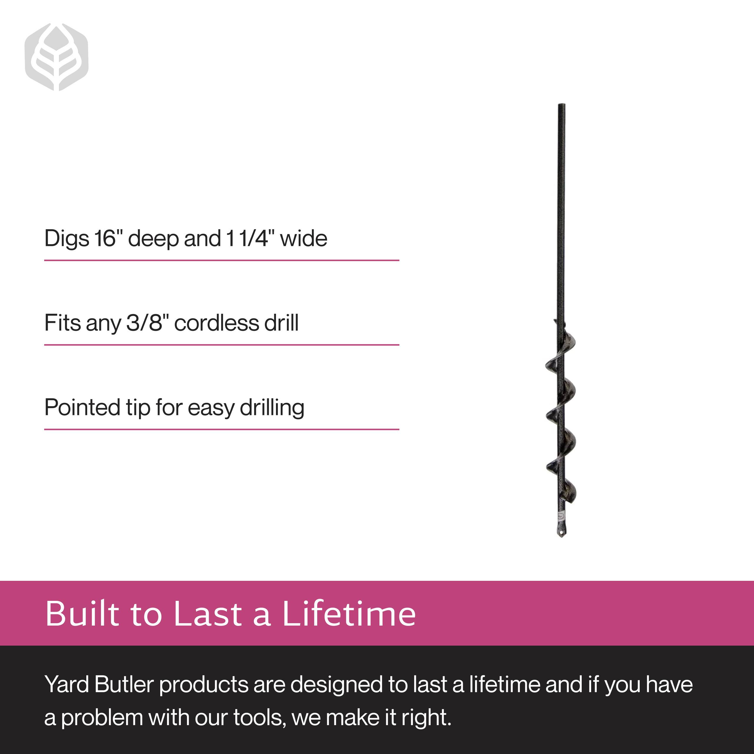 Digs 16" deep and 1 1/4" wide  
Fits any 3/8" cordless drill  
Pointed tip for easy drilling  

Built to Last a Lifetime  
Yard Butler products are designed to last a lifetime and if you have a problem with our tools, we make it right.