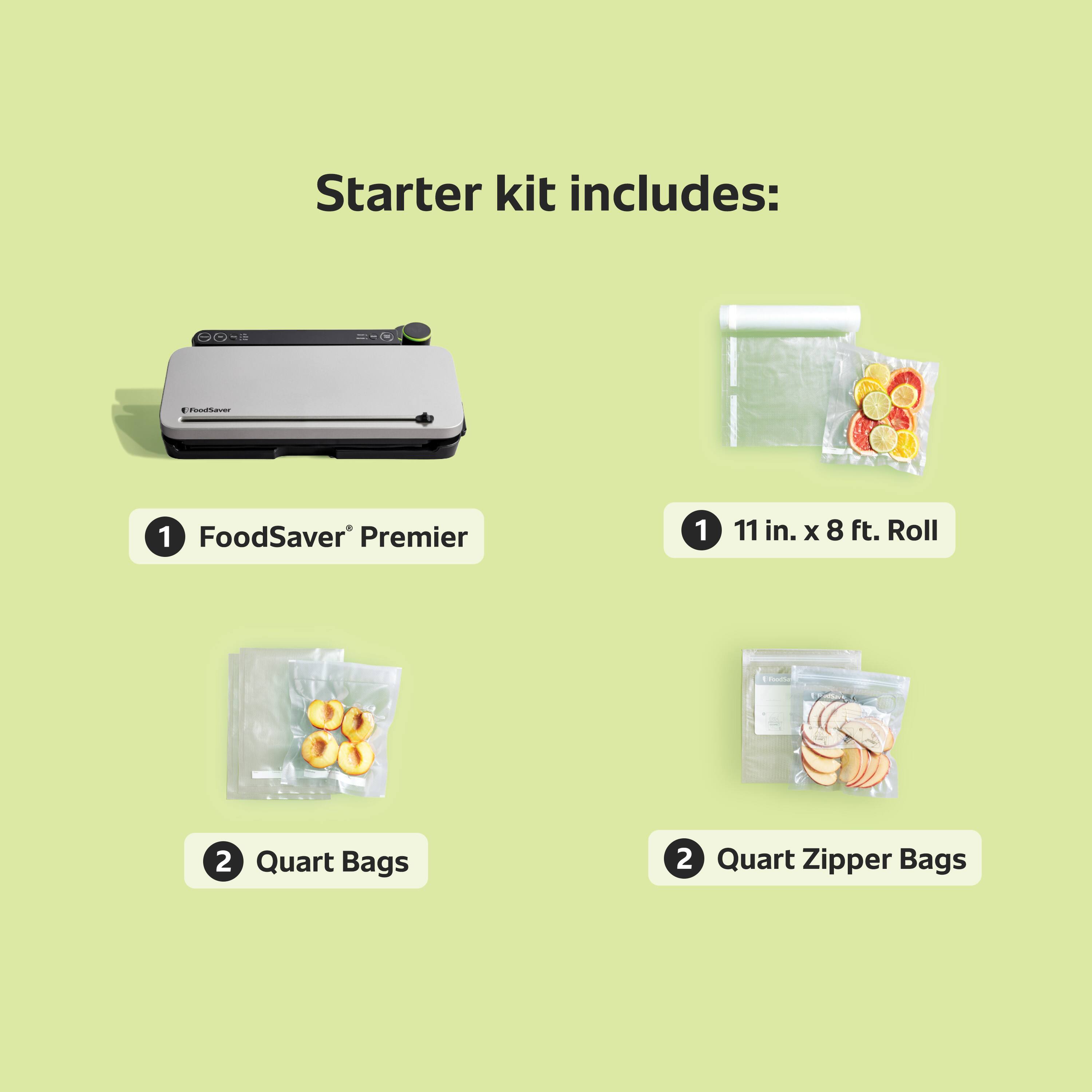 Starter kit includes:  
1. FoodSaver Premier  
1. 11 in. x 8 ft. Roll  
2. Quart Bags  
2. Quart Zipper Bags