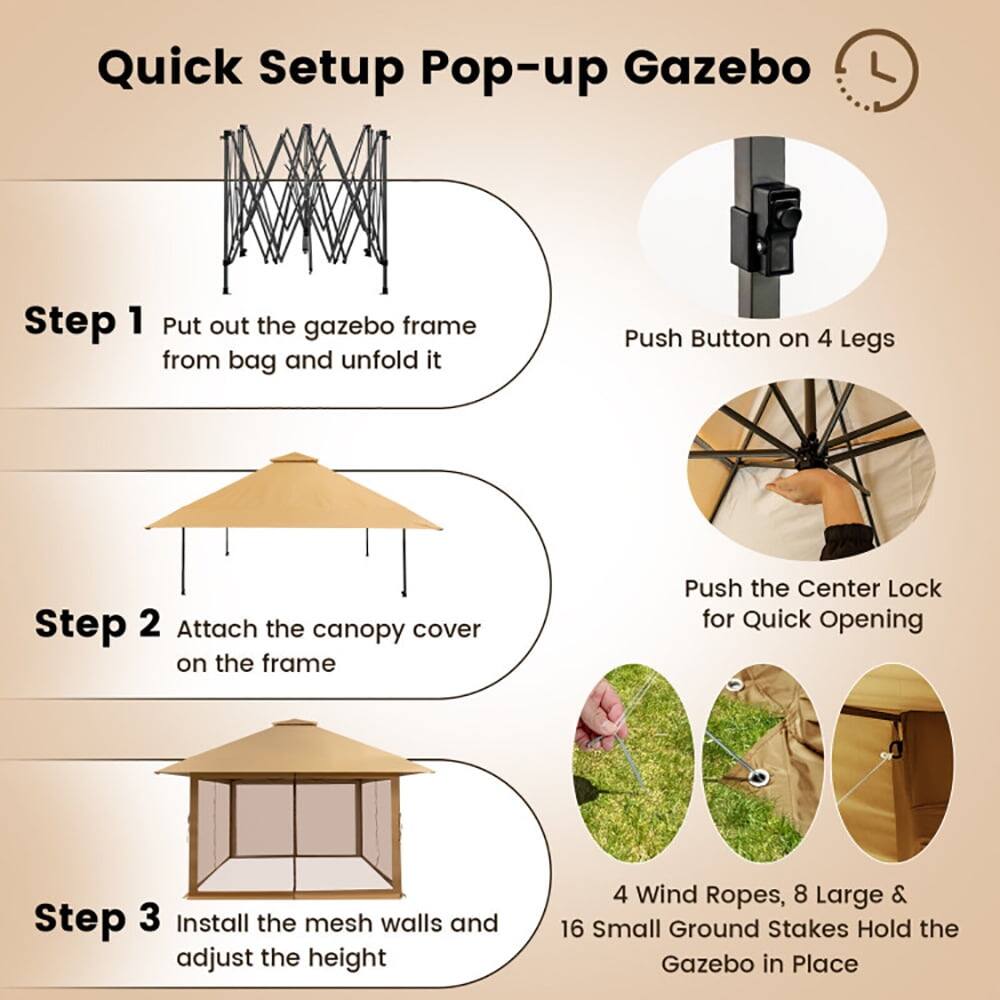 Quick Setup Pop-up Gazebo

Step 1: Put out the gazebo frame from bag and unfold it  
Push Button on 4 Legs

Step 2: Attach the canopy cover on the frame  
Push the Center Lock for Quick Opening

Step 3: Install the mesh walls and adjust the height  
4 Wind Ropes, 8 Large & 16 Small Ground Stakes Hold the Gazebo in Place
