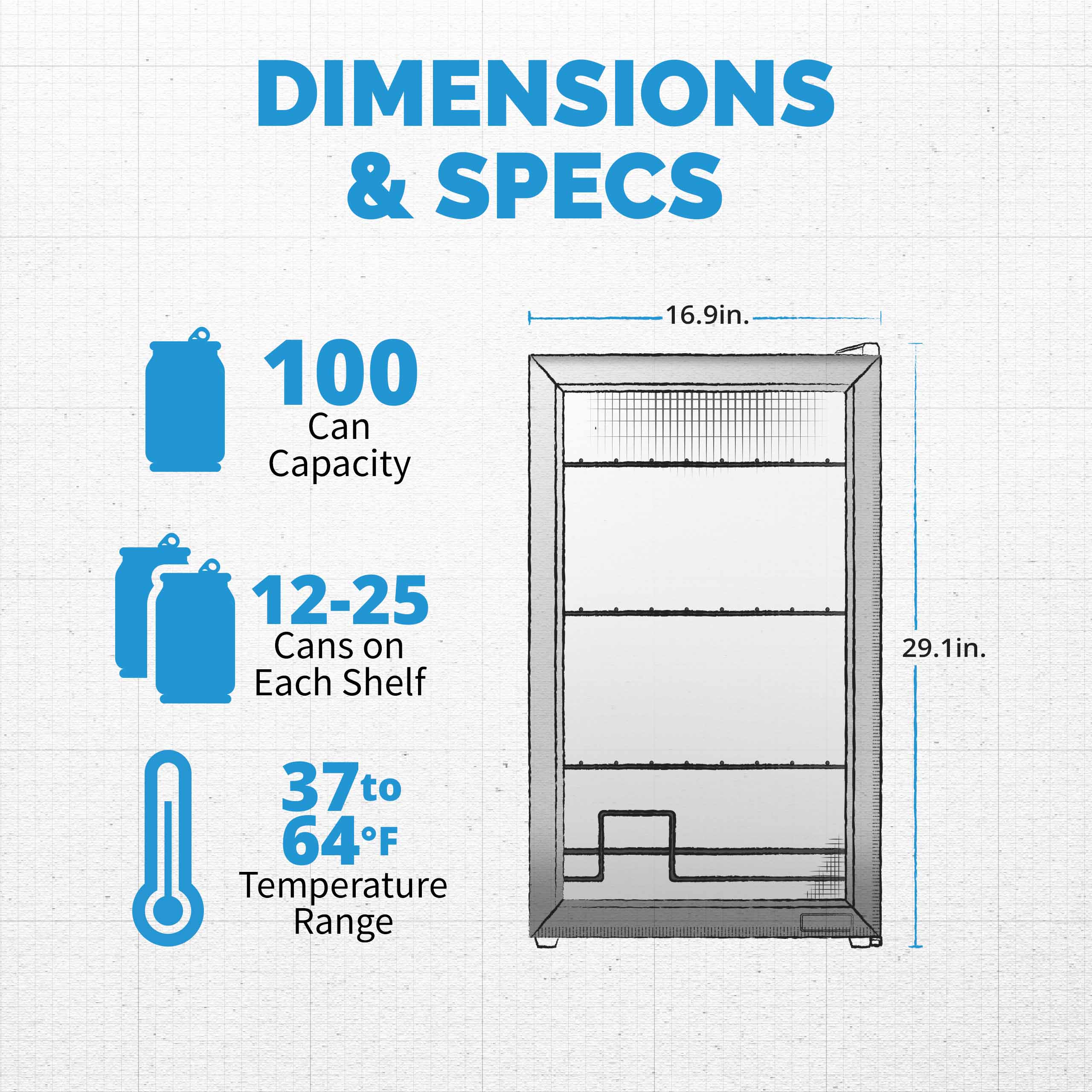 DIMENSIONS & SPECS

- 100 Can Capacity
- 12-25 Cans on Each Shelf
- 37 to 64°F Temperature Range

Dimensions:
- 16.9in. (width)
- 29.1in. (height)