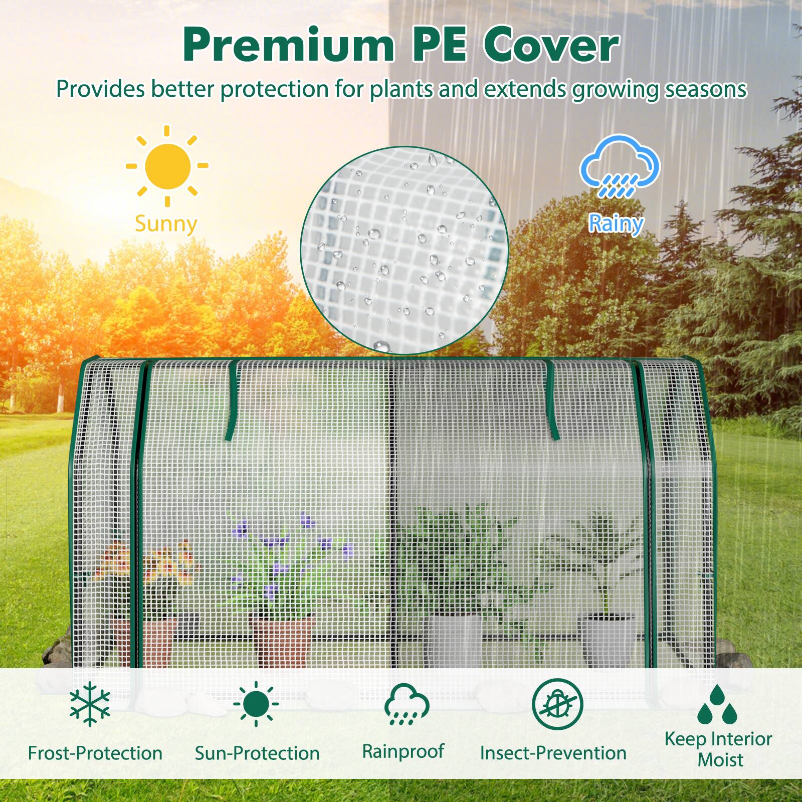 Premium PE Cover  
Provides better protection for plants and extends growing seasons

Sunny  
Rainy

Keep Interior  
Frost-Protection  
Sun-Protection  
Rainproof  
Insect-Prevention  
Moist