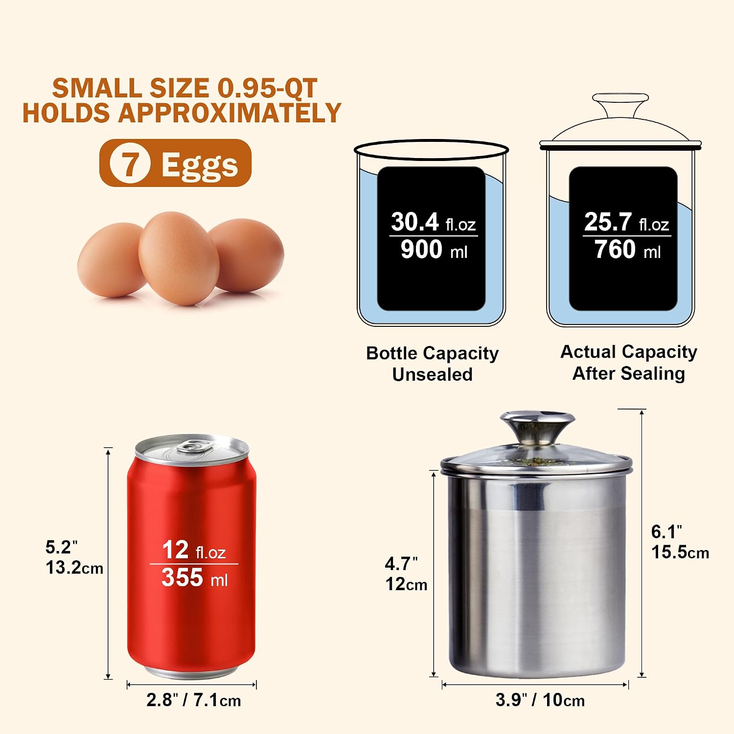 SMALL SIZE 0.95-QT HOLDS APPROXIMATELY 7 Eggs

30.4 fl.oz 900 ml
25.7 fl.oz 760 ml

Bottle Capacity
Unsealed Actual Capacity After Sealing

5.2" 13.2cm
12 fl.oz 355 ml

4.7" 12cm
6.1" 15.5cm

2.8" 7.1cm
3.9" 10cm
