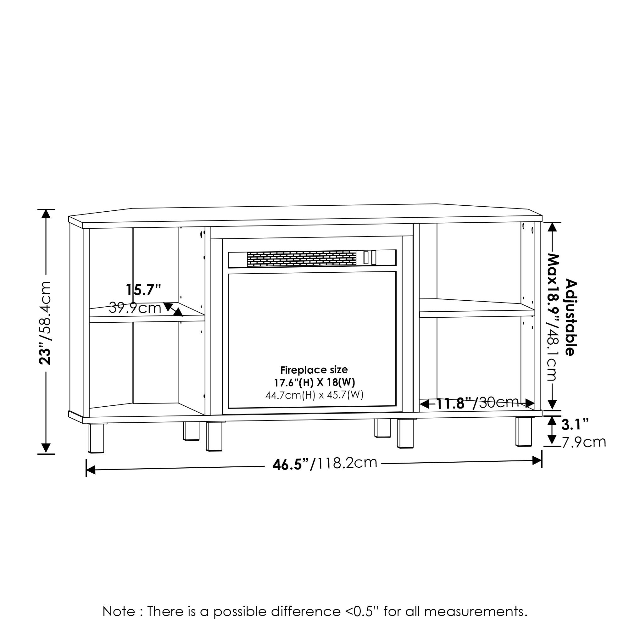 - 23"/58.4cm
- 15.7" / 39.9cm
- Fireplace size: 17.6"(H) x 18"(W) / 44.7cm(H) x 45.7cm(W)
- 46.5" / 118.2cm
- Max adjustable size: 18.9"/48.1cm
- 11.8" / 30cm
- 3.1" / 7.9cm
- Note: There is a possible difference <0.5" for all measurements.