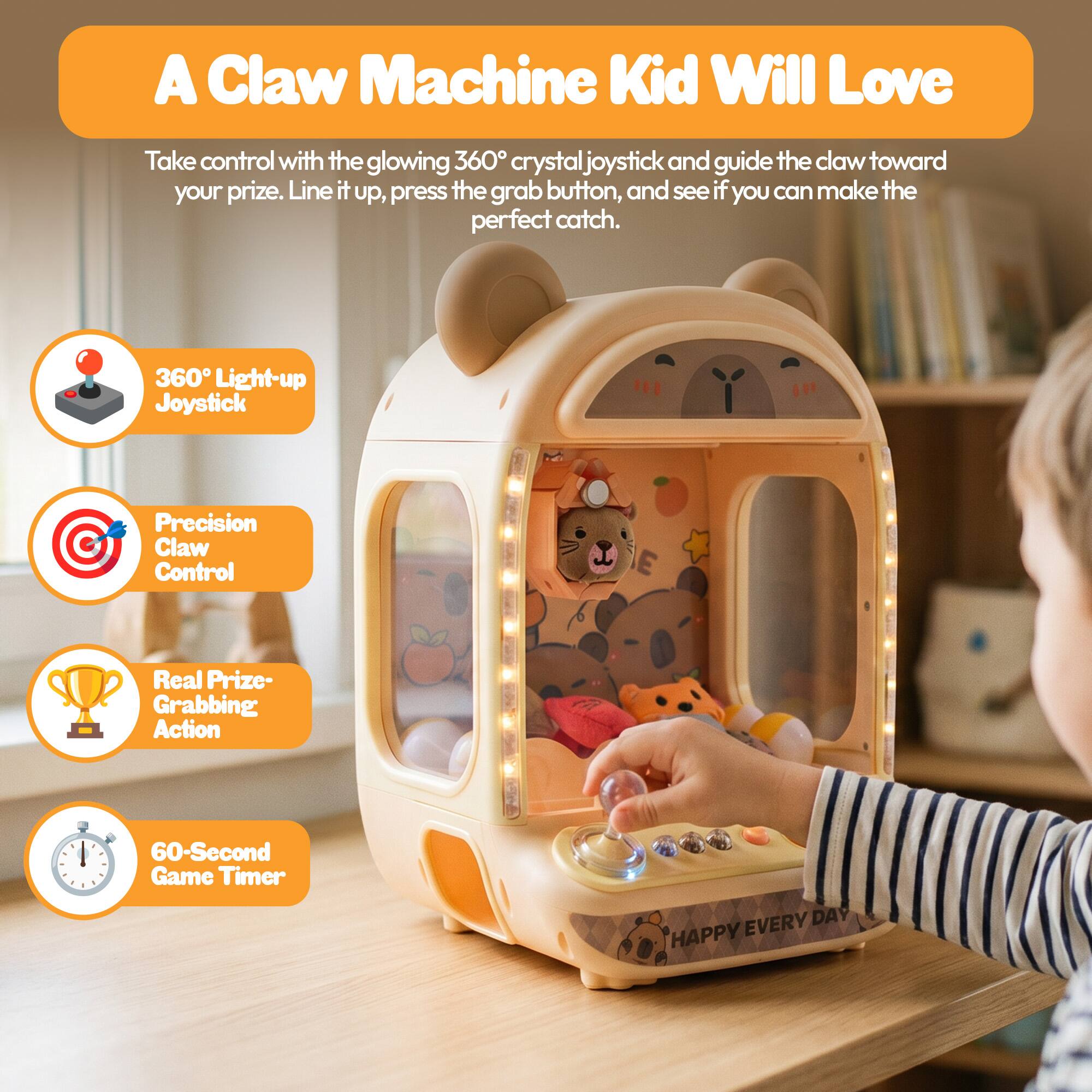 A Claw Machine Kid Will Love

Take control with the glowing 360° crystal joystick and guide the claw toward your prize. Line it up, press the grab button, and see if you can make the perfect catch.

- 360° Light-up Joystick
- Precision Claw Control
- Real Prize-Grabbing Action
- 60-Second Game Timer

EVERY DAY HAPPY