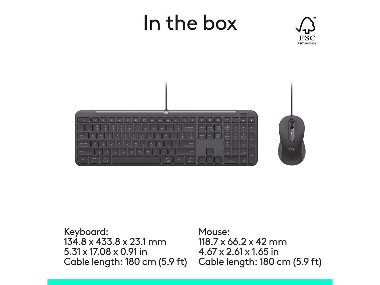 In the box

TH FSC FSC N003028

Keyboard: 134.8 x 433.8 x 23.1 mm (5.31 x 17.08 x 0.91 in)
Cable length: 180 cm (5.9 ft)

Mouse: 118.7 x 66.2 x 42 mm (4.67 x 2.61 x 1.65 in)
Cable length: 180 cm (5.9 ft)