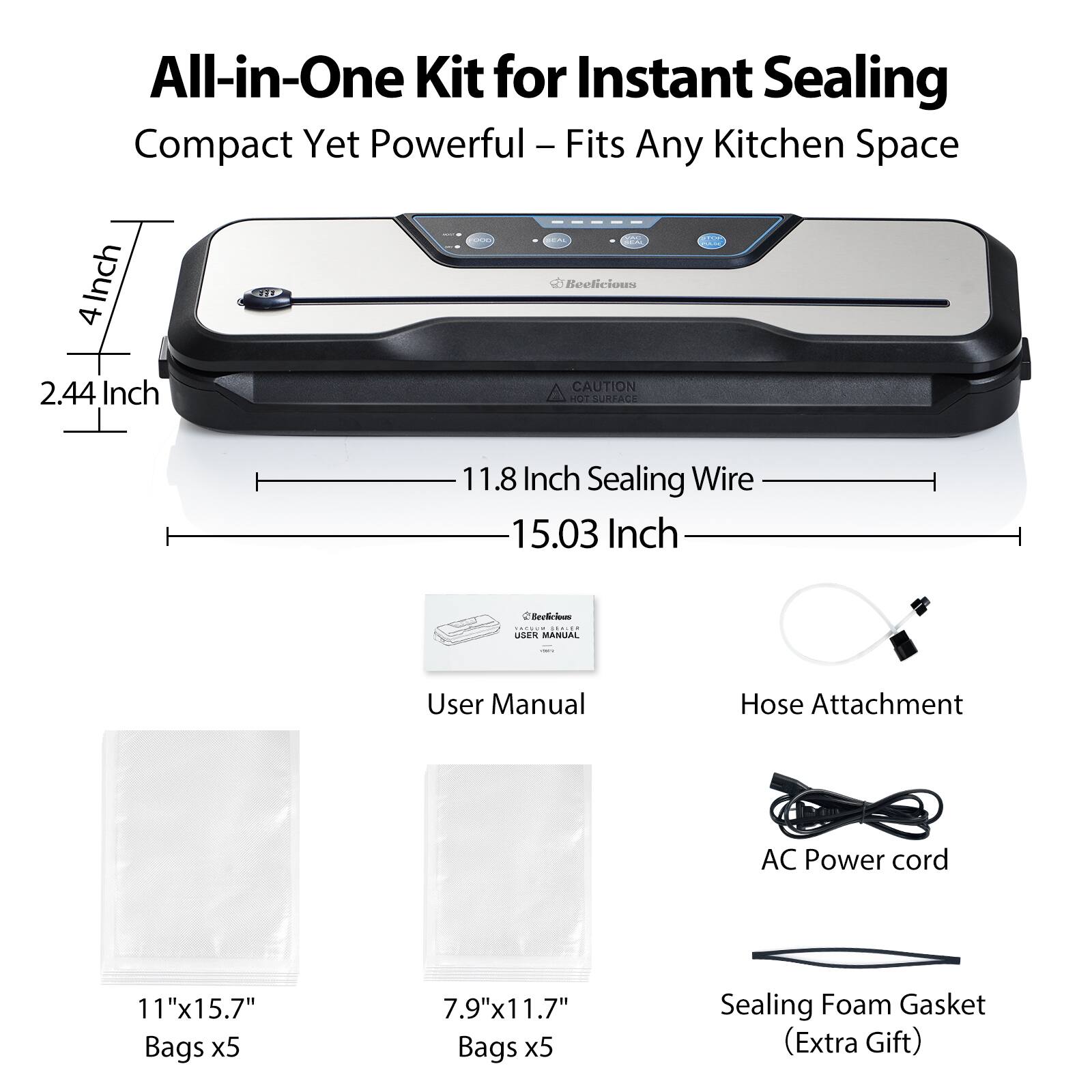 All-in-One Kit for Instant Sealing  
Compact Yet Powerful - Fits Any Kitchen Space  

- 4 Inch  
- 2.44 Inch  
- 11.8 Inch Sealing Wire  
- 15.03 Inch  

- User Manual  
- Hose Attachment  
- AC Power cord  
- 11"x15.7" Bags x5  
- 7.9"x11.7" Bags x5  
- Sealing Foam Gasket (Extra Gift)  

CAUTION: HOT SURFACE