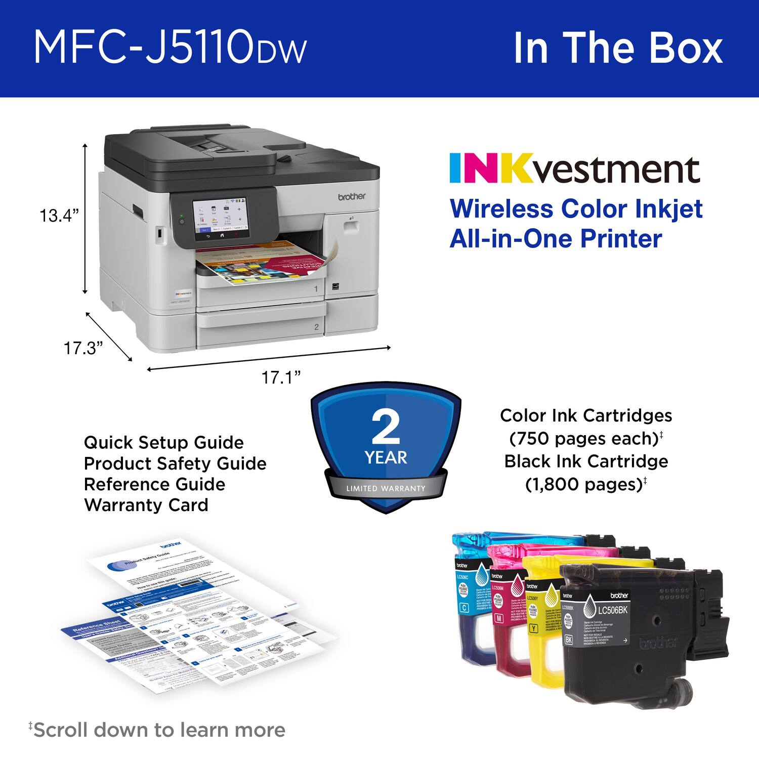 MFC-J5110DW  
In The Box

13.4" x 17.3" x 17.1"  
INKvestment Wireless Color Inkjet All-in-One Printer

- Quick Setup Guide
- Product Safety Guide
- Reference Guide
- Warranty Card

2 YEAR LIMITED WARRANTY

Color Ink Cartridges (750 pages each)*  
Black Ink Cartridge (1,800 pages)*

*Scroll down to learn more