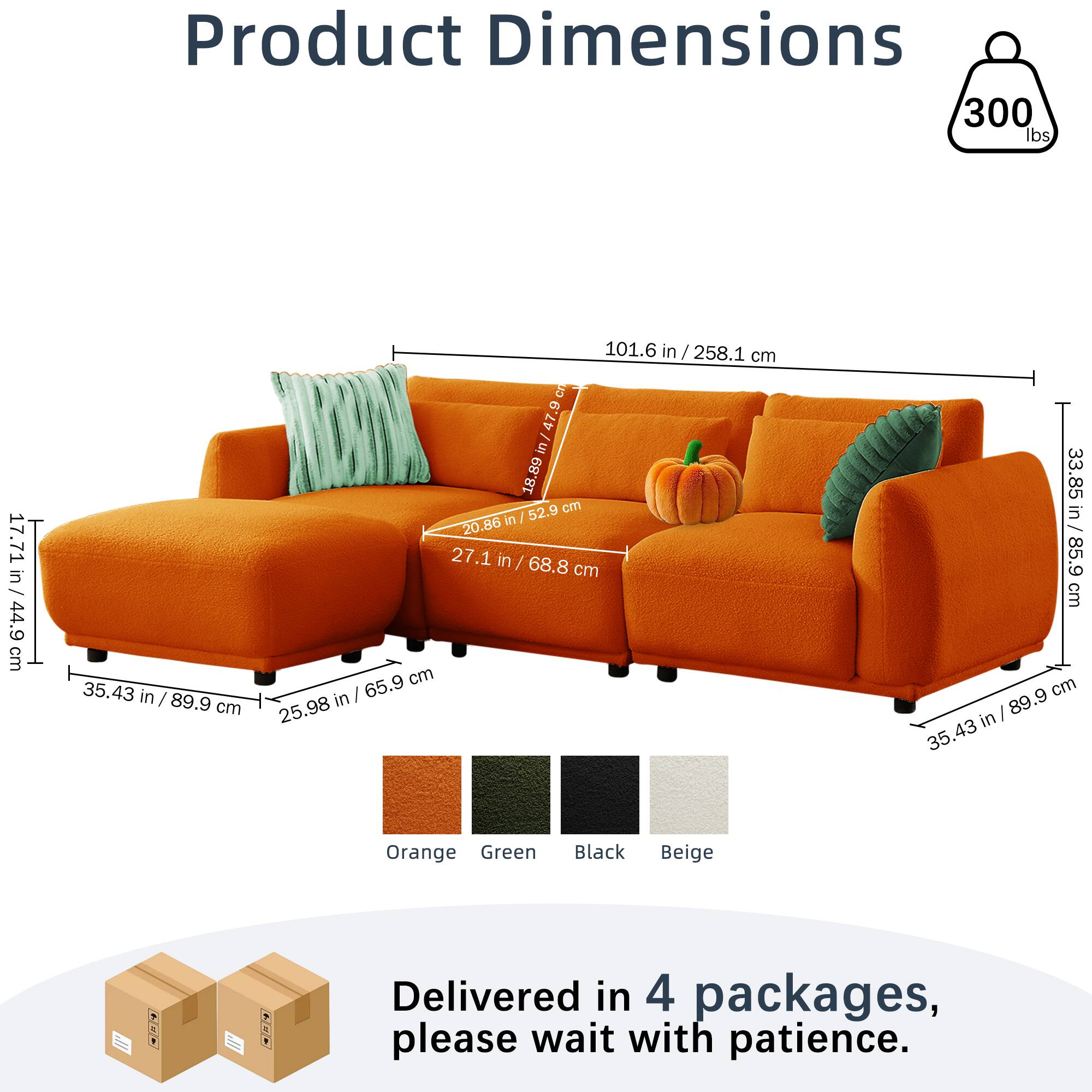 Product Dimensions  
300 lbs  
101.6 in / 258.1 cm  
17.71 in / 44.9 cm  
35.43 in / 89.9 cm  
27.1 in / 68.8 cm  
25.98 in / 65.9 cm  
33.85 in / 85.9 cm  
Orange Green Black Beige  

Delivered in 4 packages, please wait with patience.