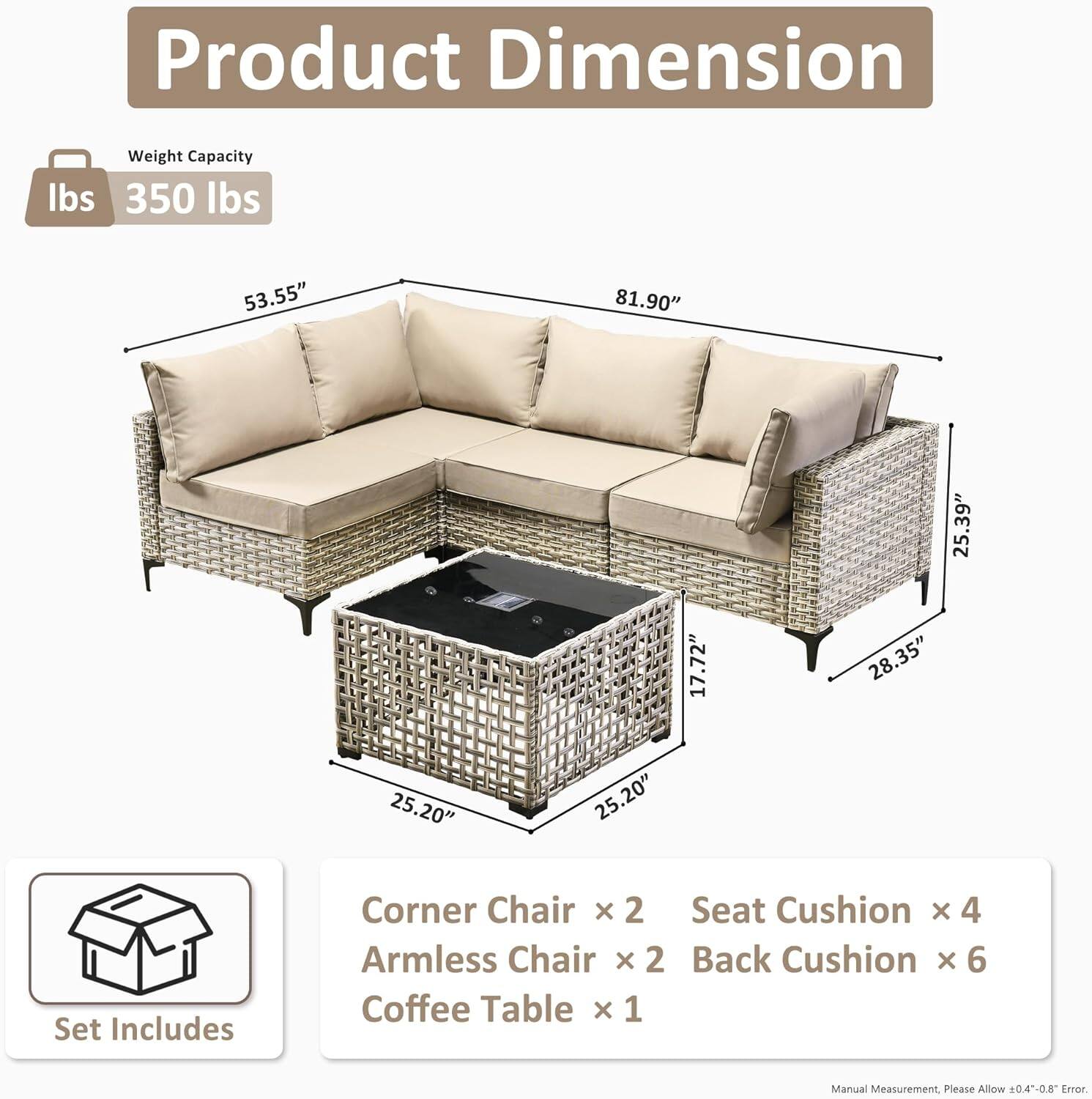 **Product Dimension**

- **Weight Capacity:** 350 lbs

- **Dimensions:**
  - Length: 81.90"
  - Width: 53.55"
  - Height: 35.39"
  - Armless Chair Depth: 28.35"
  - Coffee Table Depth: 25.20"
  - Coffee Table Height: 17.72"
  - Seat Cushion Depth: 25.20"

- **Set Includes:**
  - Corner Chair x 2
  - Armless Chair x 2
  - Seat Cushion x 4
  - Back Cushion x 6
  - Coffee Table x 1

- **Note:** Manual Measurement. Please Allow 0.4-0.8" Error.
