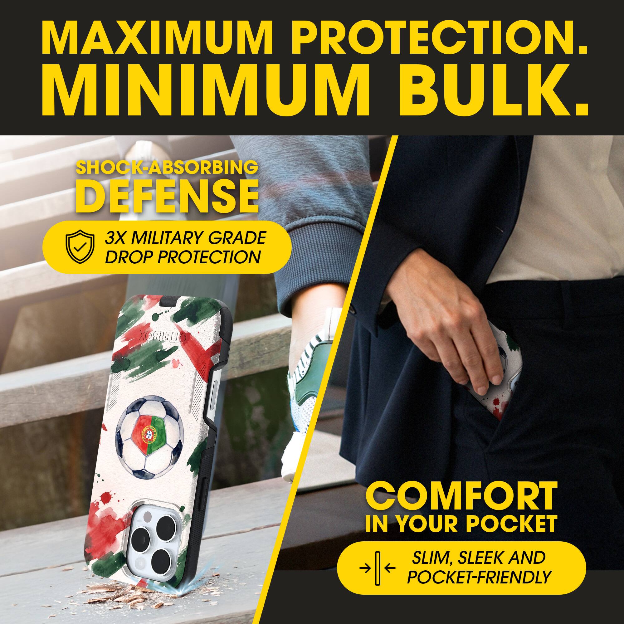 MAXIMUM PROTECTION.  
MINIMUM BULK.  

SHOCK-ABSORBING DEFENSE  
3X MILITARY GRADE DROP PROTECTION  

COMFORT IN YOUR POCKET  
SLIM, SLEEK AND POCKET-FRIENDLY
