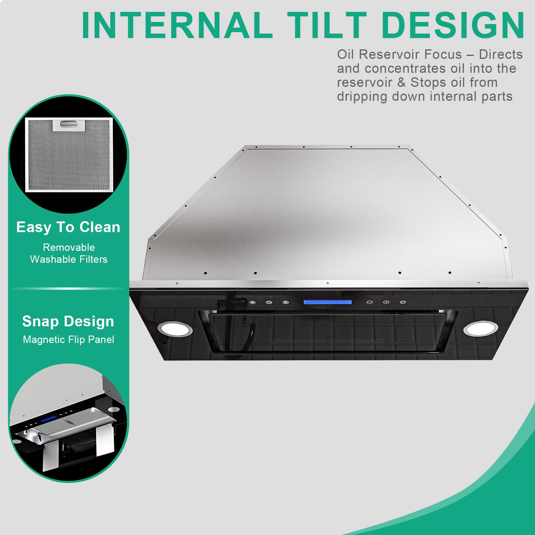 INTERNAL TILT DESIGN

Oil Reservoir Focus – Directs and concentrates oil into the reservoir & Stops oil from dripping down internal parts

Easy To Clean
Removable Washable Filters

Snap Design
Magnetic Flip Panel