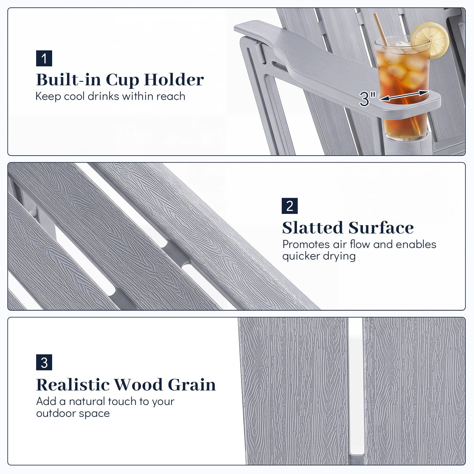 1. Built-in Cup Holder
   - Keep cool drinks within reach

2. Slatted Surface
   - Promotes air flow and enables quicker drying

3. Realistic Wood Grain
   - Add a natural touch to your outdoor space
