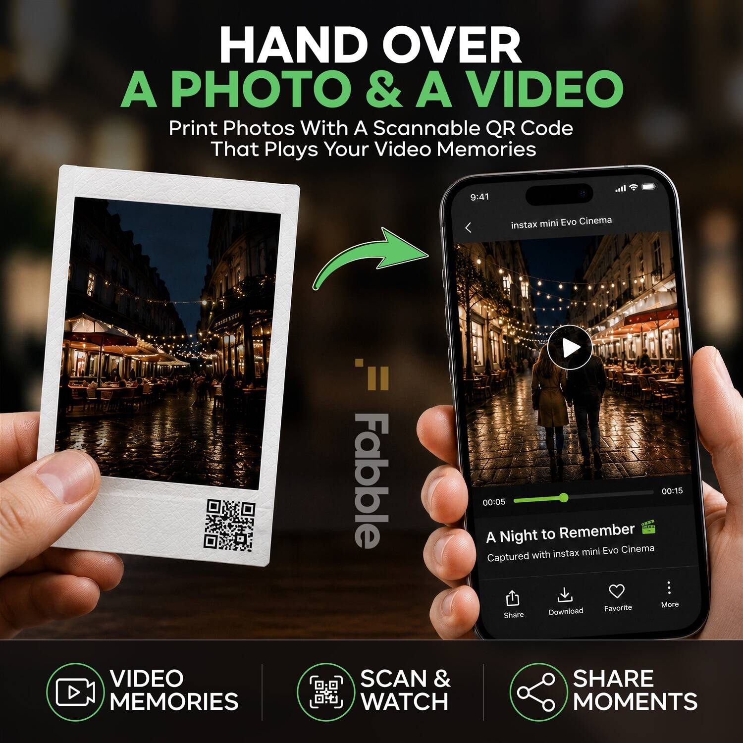 HAND OVER A PHOTO & A VIDEO  
Print Photos With A Scannable QR Code That Plays Your Video Memories  

9:41  
instax mini Evo Cinema  

00:15  
00:05  

A Night to Remember  
instax mini Evo Cinema  
Captured with Favorite  

Share  
Download  
Favorite  
More  

VIDEO MEMORIES  
SCAN & WATCH  
SHARE MOMENTS