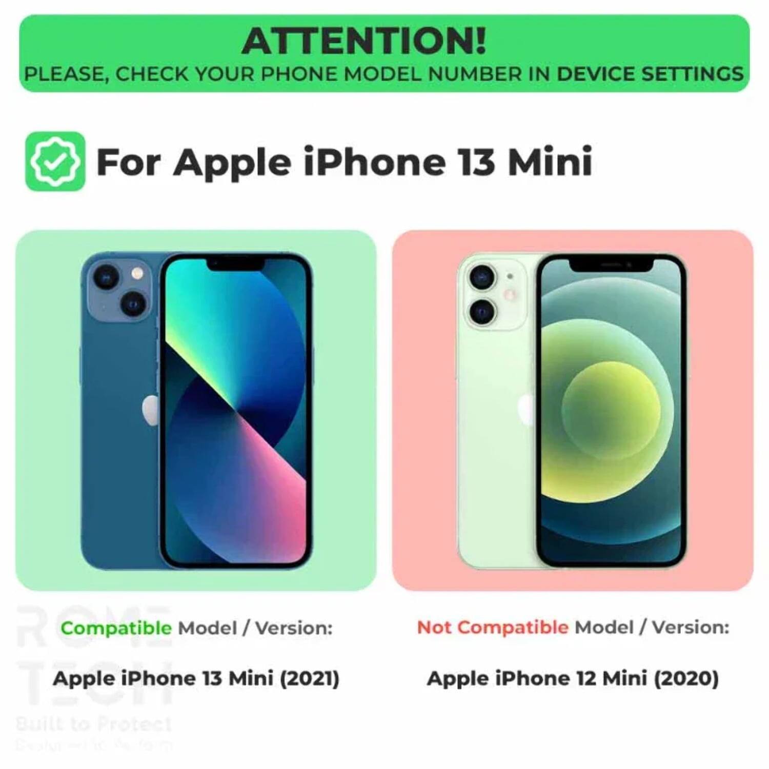 ATTENTION!  
PLEASE, CHECK YOUR PHONE MODEL NUMBER IN DEVICE SETTINGS  

For Apple iPhone 13 Mini  

Compatible Model / Version:  
Apple iPhone 13 Mini (2021)  

Not Compatible Model / Version:  
Apple iPhone 12 Mini (2020)