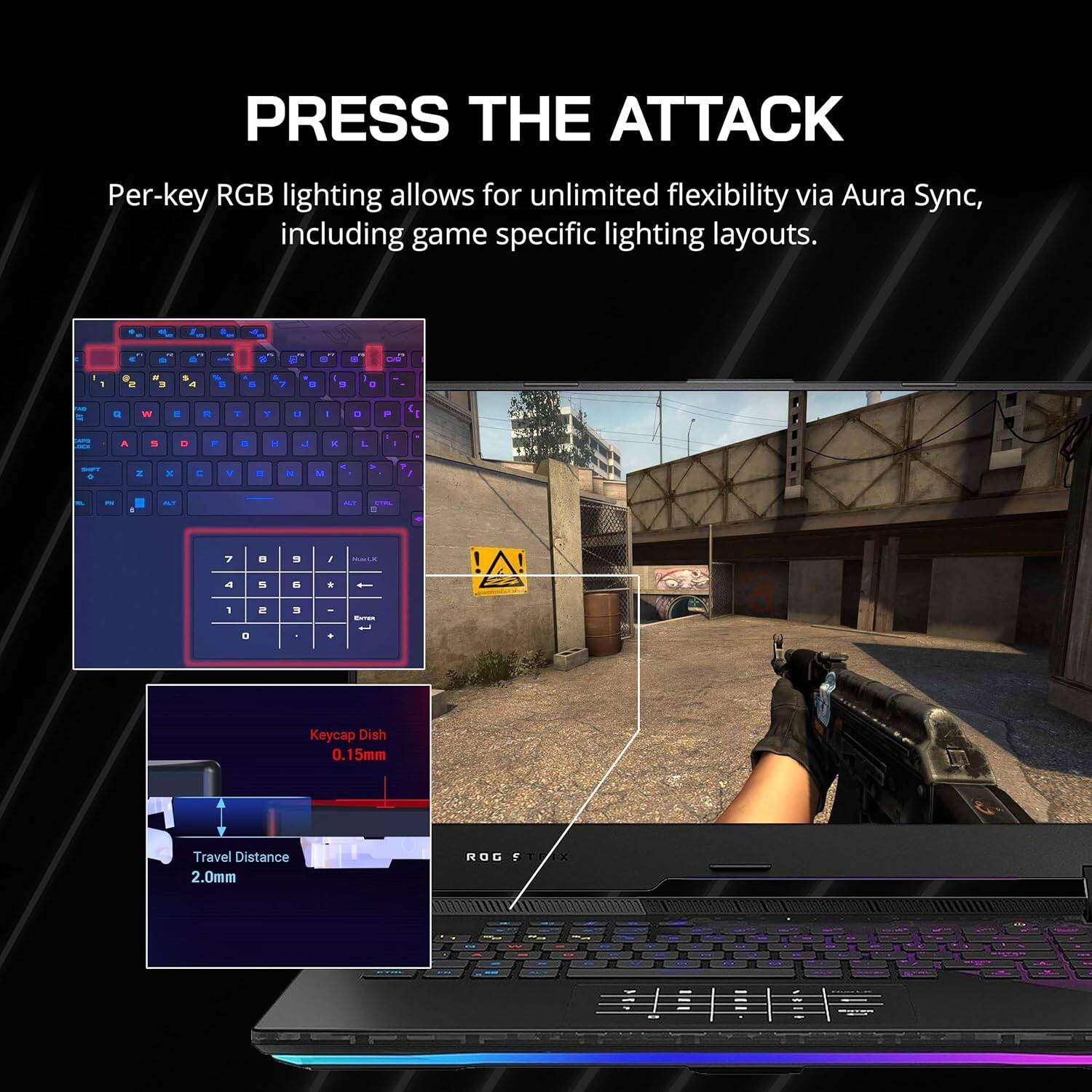 PRESS THE ATTACK

Per-key RGB lighting allows for unlimited flexibility via Aura Sync, including game specific lighting layouts.

Keycap Dish 0.15mm

Travel Distance 2.0mm