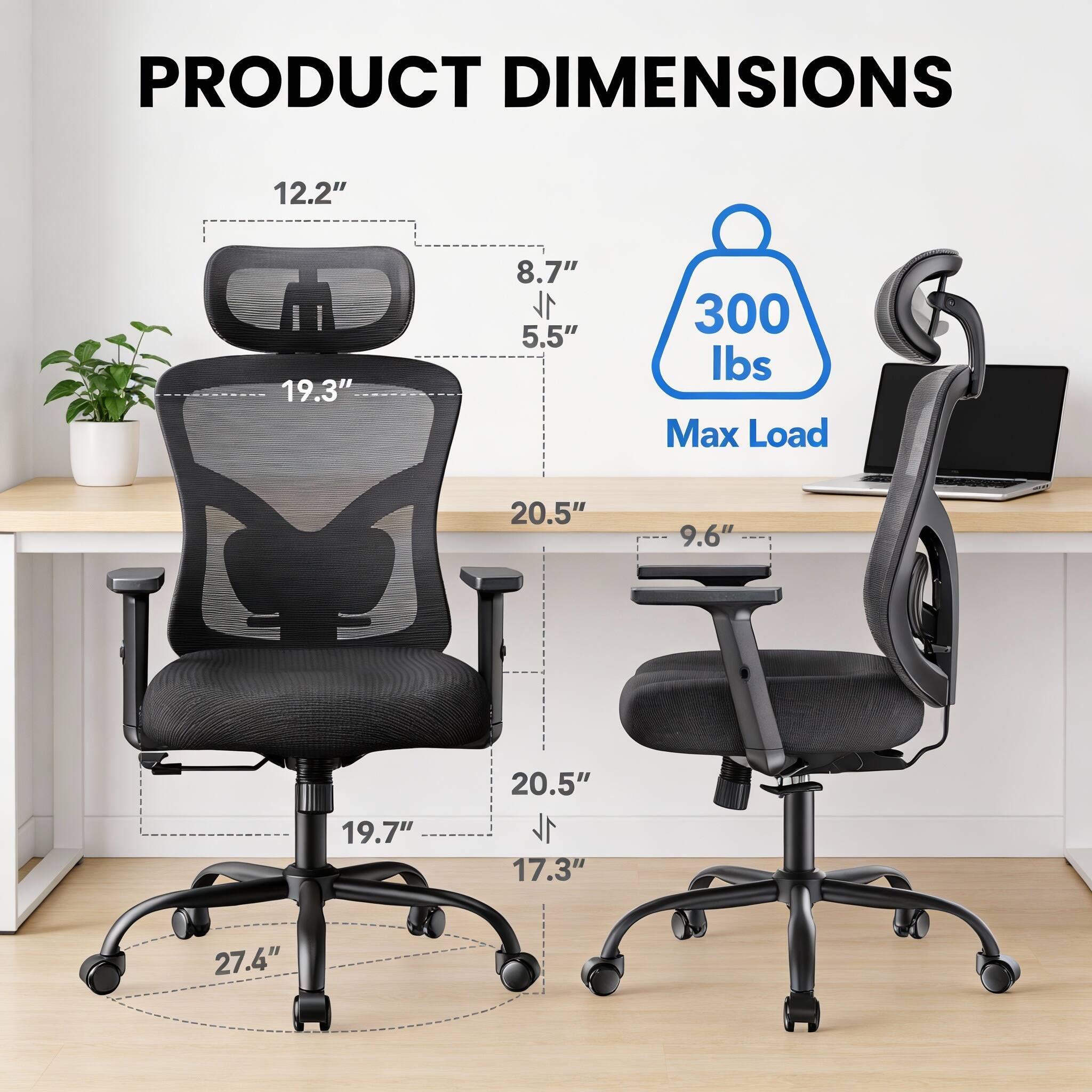 PRODUCT DIMENSIONS  
12.2" x 19.3" x 8.7"  
5.5"  
300 lbs Max Load  
20.5" x 9.6" x 19.7"  
17.3" x 27.4"