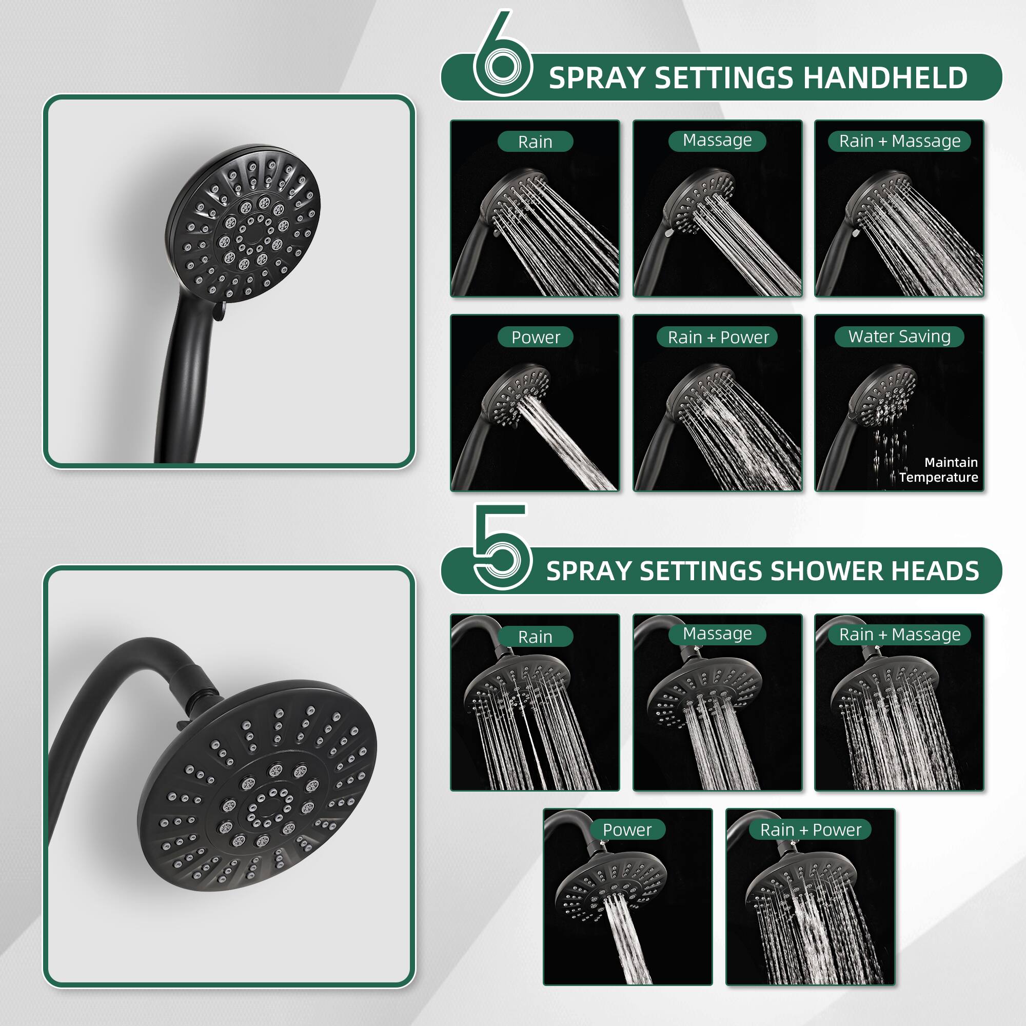 6 SPRAY SETTINGS HANDHELD  
- Rain  
- Massage  
- Rain + Massage  
- Power  
- Rain + Power  
- Water Saving  
- Maintain Temperature  

5 SPRAY SETTINGS SHOWER HEADS  
- Rain  
- Massage  
- Rain + Massage  
- Power  
- Rain + Power
