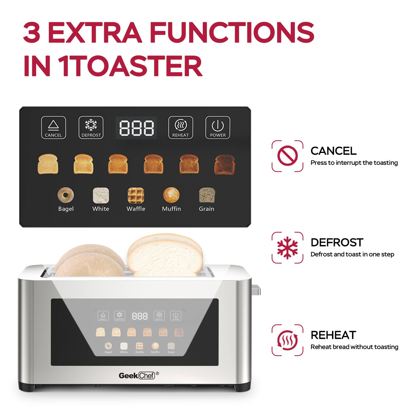 3 EXTRA FUNCTIONS IN 1 TOASTER

- CANCEL: Press to interrupt the toasting
- DEFROST: Defrost and toast in one step
- REHEAT: Reheat bread without toasting

Bagel, White, Waffle, Muffin, Grain

GeekChef