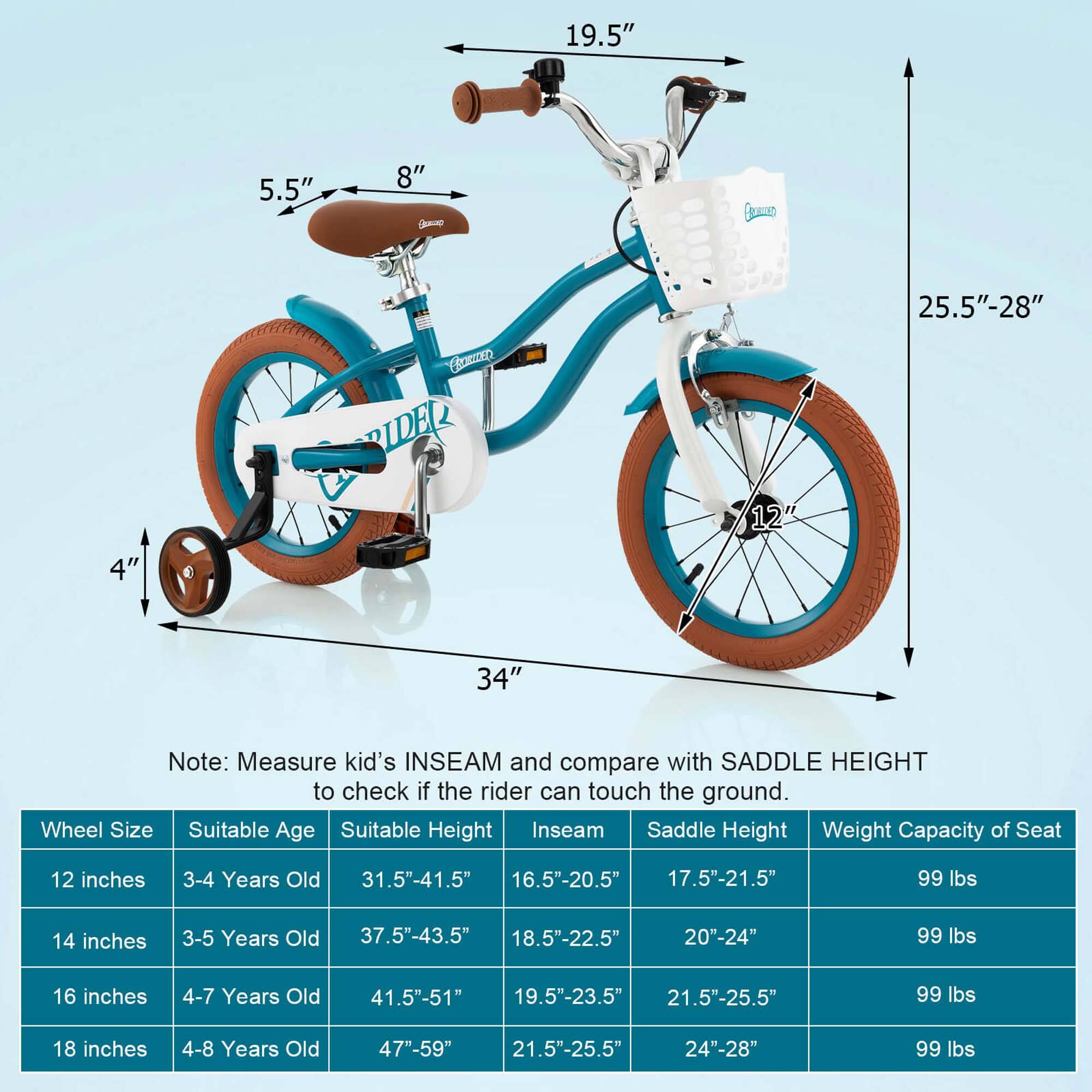 19.5"  
5.5"  
8"  
GD  
25.5"-28"  
4"  
SCRED RIDER  
12"  
34"  

Note: Measure kid's INSEAM and compare with SADDLE HEIGHT to check if the rider can touch the ground.  

| Wheel Size | Suitable Age | Suitable Height | Inseam | Saddle Height | Weight Capacity of Seat |
|------------|-------------|----------------|--------|--------------|-----------------------|
| 12 inches  | 3-4 Years Old | 31.5"-41.5"     | 16.5"-20.5" | 17.5"-21.5" | 99 lbs               |
| 14 inches  | 3-5 Years Old | 37.5"-43.5"     | 18.5"-22.5" | 20"-24"     | 99 lbs               |
| 16 inches  | 4-7 Years Old | 41.5"-51"       | 19.5"-23.5" | 21.