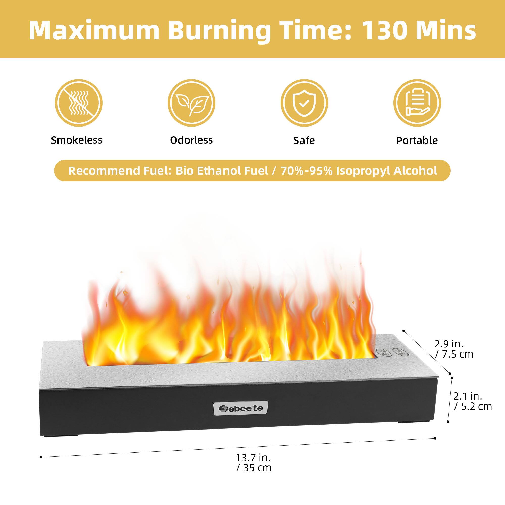 Maximum Burning Time: 130 Mins

Smokeless Odorless Safe Portable

Recommend Fuel: Bio Ethanol Fuel / 70%-95% Isopropyl Alcohol

Dimensions:
- 13.7 in. / 35 cm
- 2.9 in. / 7.5 cm
- 2.1 in. / 5.2 cm