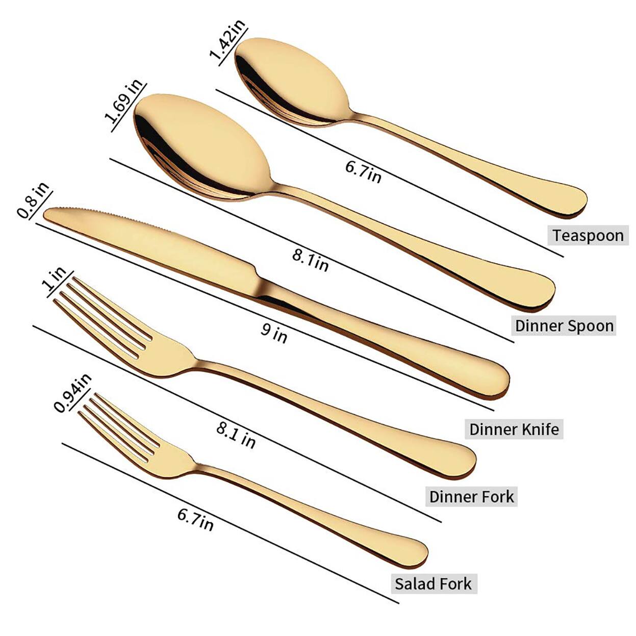 - Teaspoon: 0.8in, 1.69in, 6.7in
- Dinner Spoon: 1.42in, 8.1in
- Dinner Knife: 9in
- Dinner Fork: 1in, 8.1in
- Salad Fork: 0.94in, 6.7in