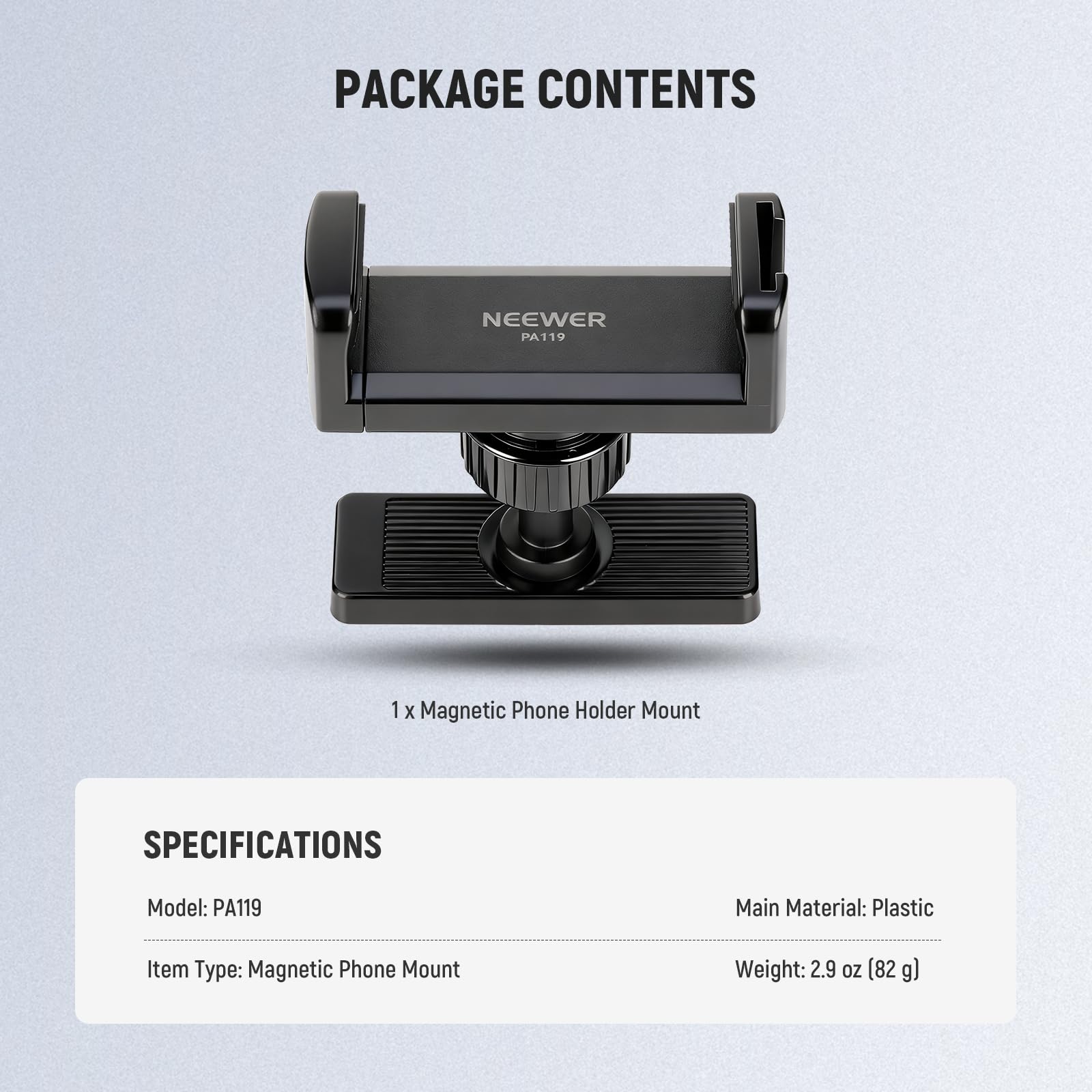 PACKAGE CONTENTS  
NEEWER PA119  
1 X Magnetic Phone Holder Mount  

SPECIFICATIONS  
Model: PA119  
Main Material: Plastic  
Item Type: Magnetic Phone Mount  
Weight: 2.9 oz (82 g)