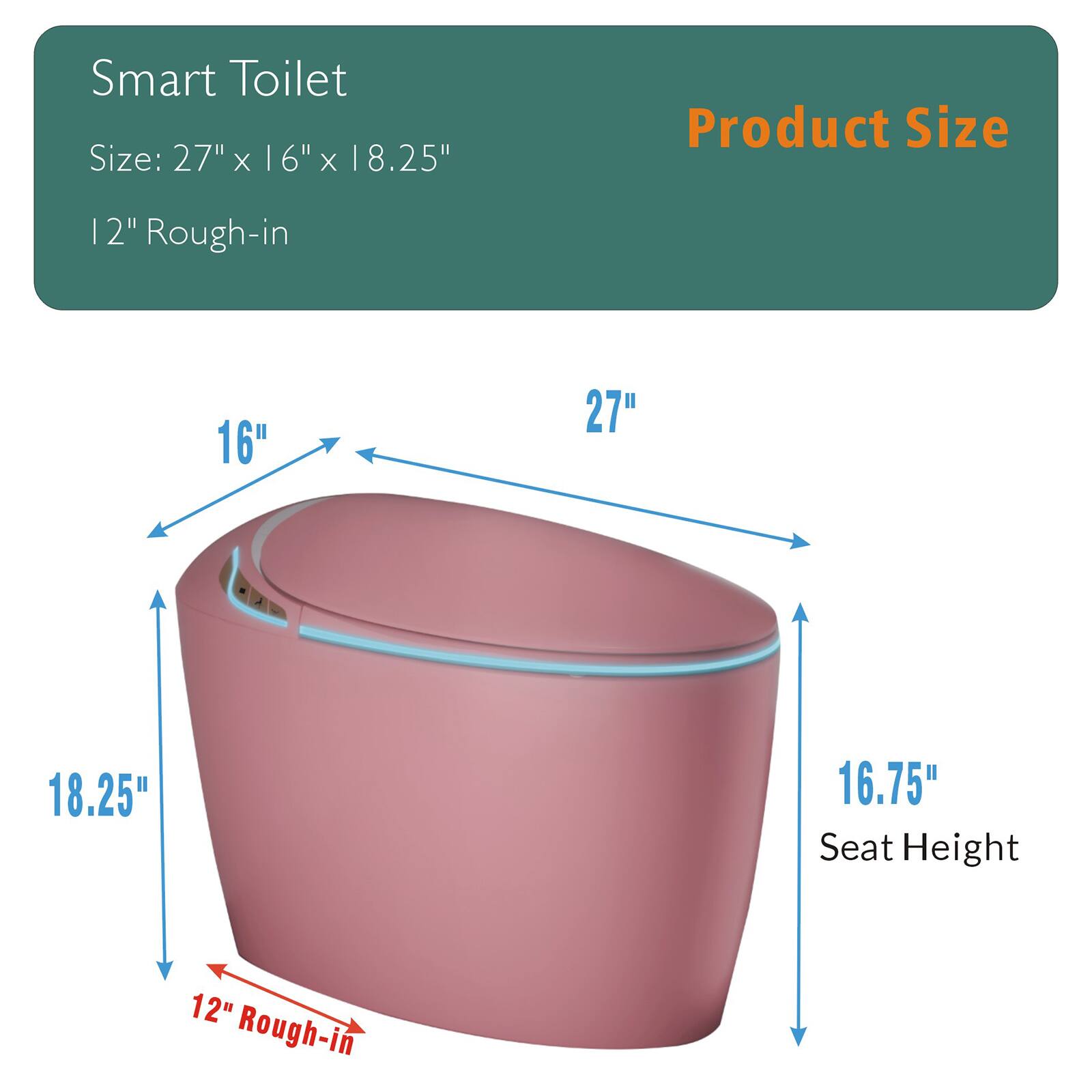 Smart Toilet  
Size: 27" x 16" x 18.25"  
12" Rough-in  

Product Size  
16"  
27"  
18.25"  
16.75" Seat Height  
12" Rough-in