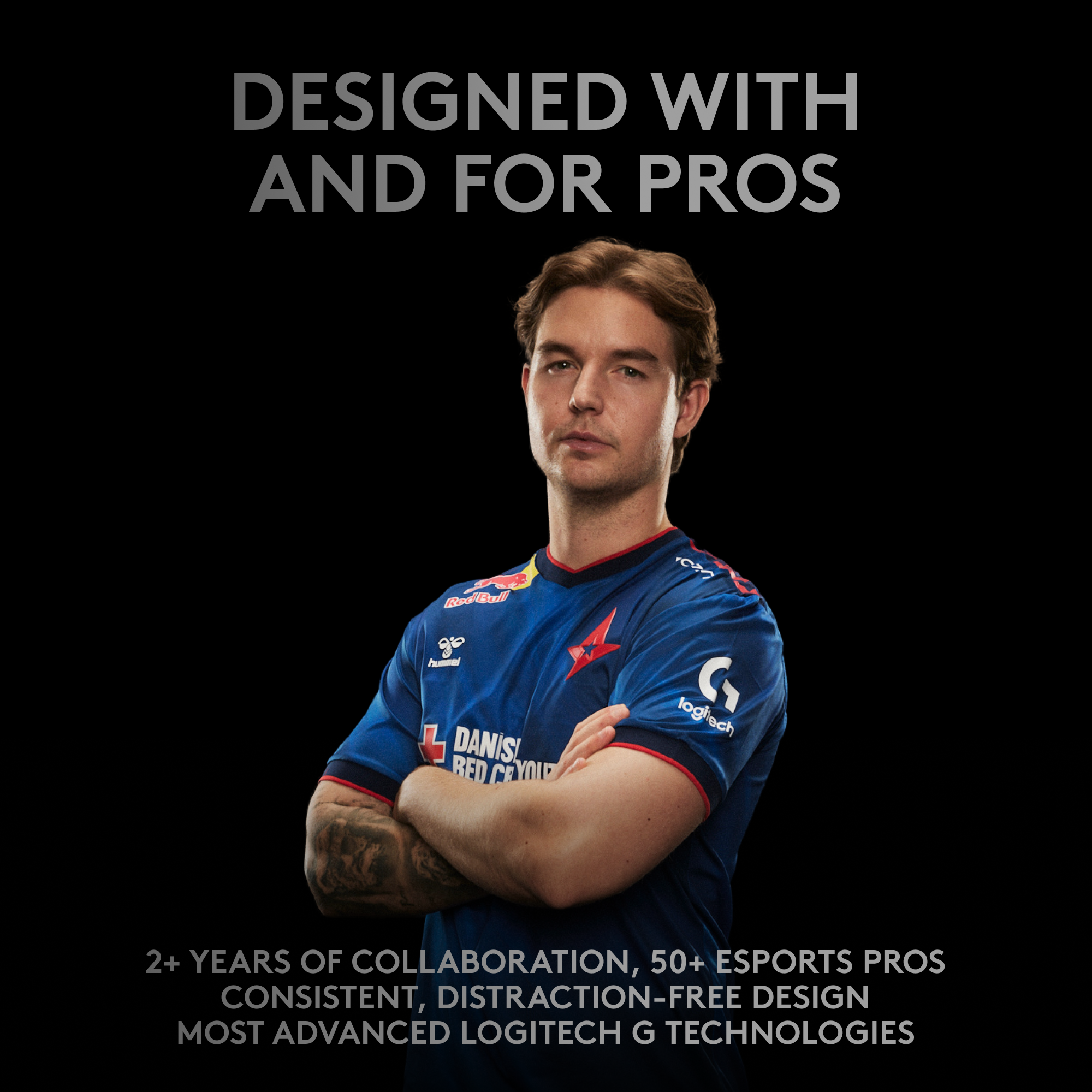 DESIGNED WITH AND FOR PROS: 2+ YEARS OF COLLABORATION, 50+ ESPORTS PROS CONSISTENT, DISTRACTION-FREE DESIGN MOST ADVANCED LOGITECH G TECHNOLOGIES