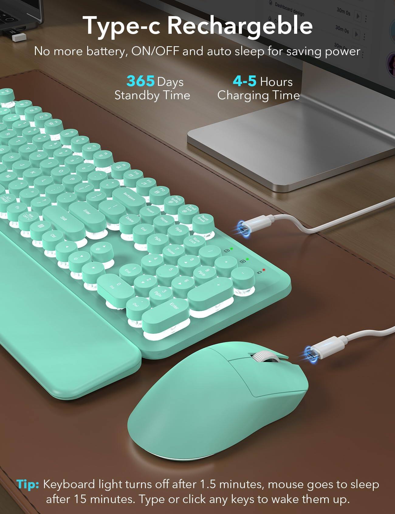 Type-c Rechargeable  
No more battery, ON/OFF and auto sleep for saving power  

365 Days Standby Time  
4-5 Hours Charging Time  

Tip: Keyboard light turns off after 1.5 minutes, mouse goes to sleep after 15 minutes. Type or click any keys to wake them up.