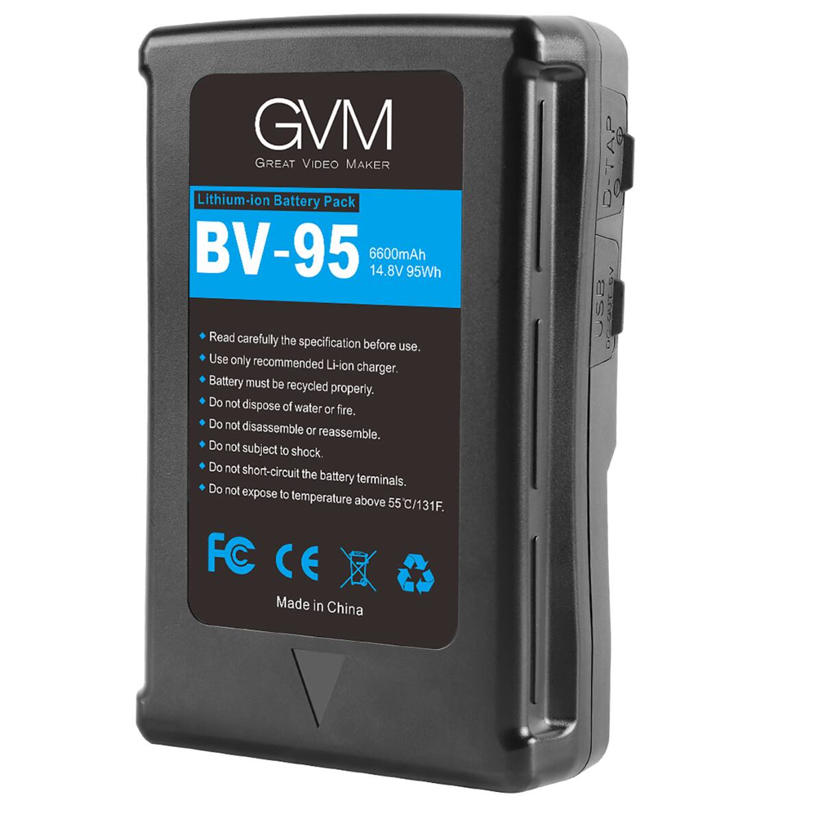 GVM GREAT VIDEO MAKER Lithium-ion Battery Pack BV-95 6600mAh 14.8V 95Wh

Read carefully the specification before use. Use only recommended Li-ion charger. Battery must be recycled properly. Do not dispose of water or fire. Do not disassemble or reassemble. Do not subject to shock. Do not short-circuit the battery terminals. Do not expose to temperature above 55C/131F.

FC CE Made in China

D-TAP USB OCOUT