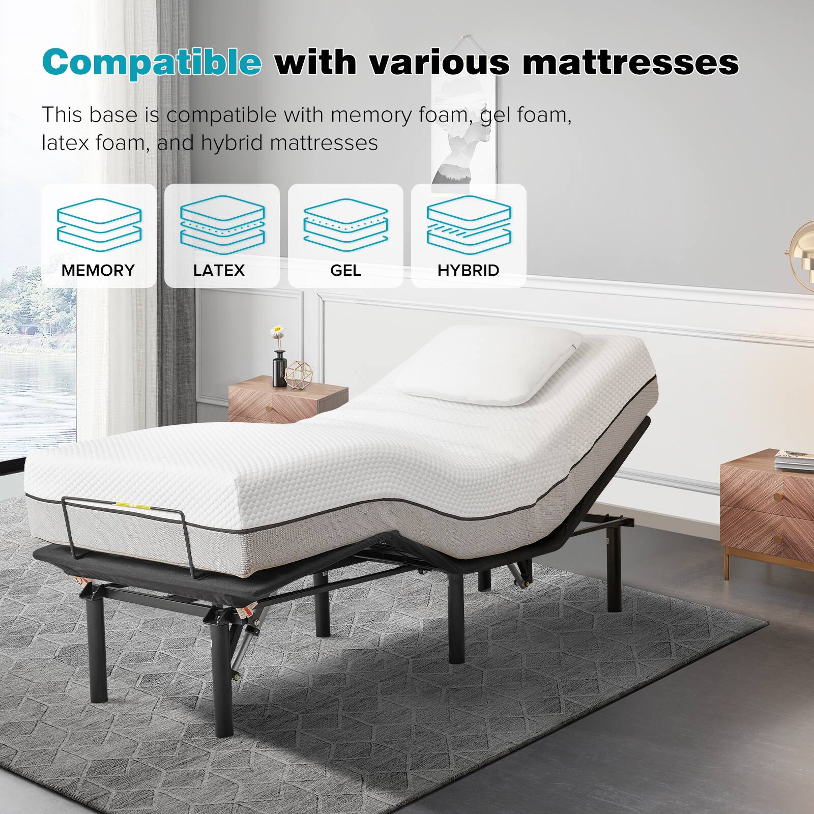 Compatible with various mattresses

This base is compatible with memory foam, gel foam, latex foam, and hybrid mattresses

MEMORY  
LATEX  
GEL  
HYBRID
