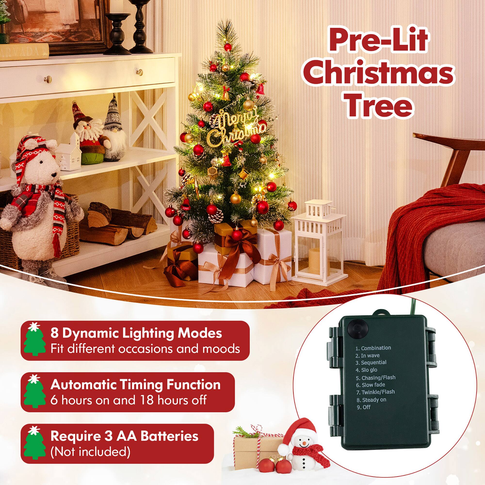 Pre-Lit Christmas Tree

8 Dynamic Lighting Modes
Fit different occasions and moods

Automatic Timing Function
6 hours on and 18 hours off

Require 3 AA Batteries (Not included)

1. Combination
2. In wave
3. Sequential
4. Slow glow
5. Chasing/Flash
6. Slow fade
7. Twinkle/Flash
8. Steady on
9. Off