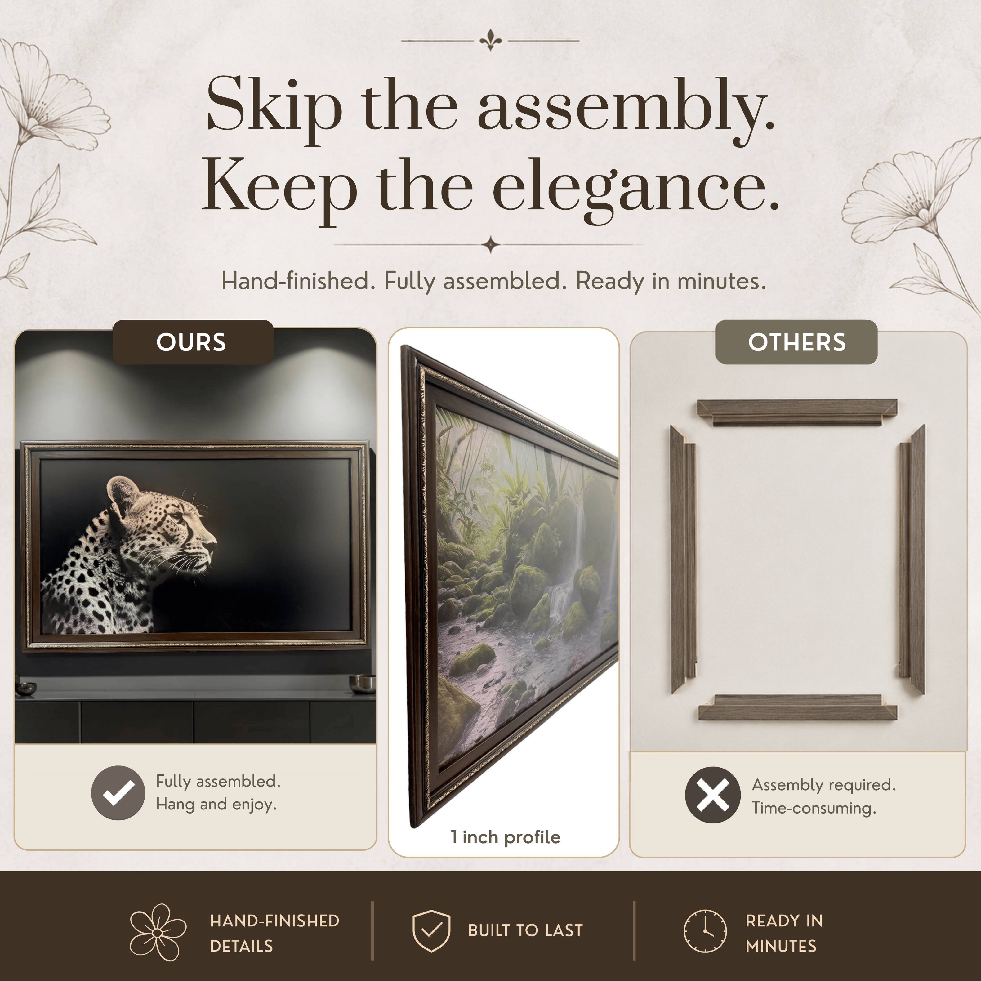 Skip the assembly. Keep the elegance.  
Hand-finished. Fully assembled. Ready in minutes.  

OURS  
Fully assembled. Hang and enjoy.  

OTHERS  
Assembly required. Time-consuming.  

HAND-FINISHED DETAILS  
BUILT TO LAST  
READY IN MINUTES