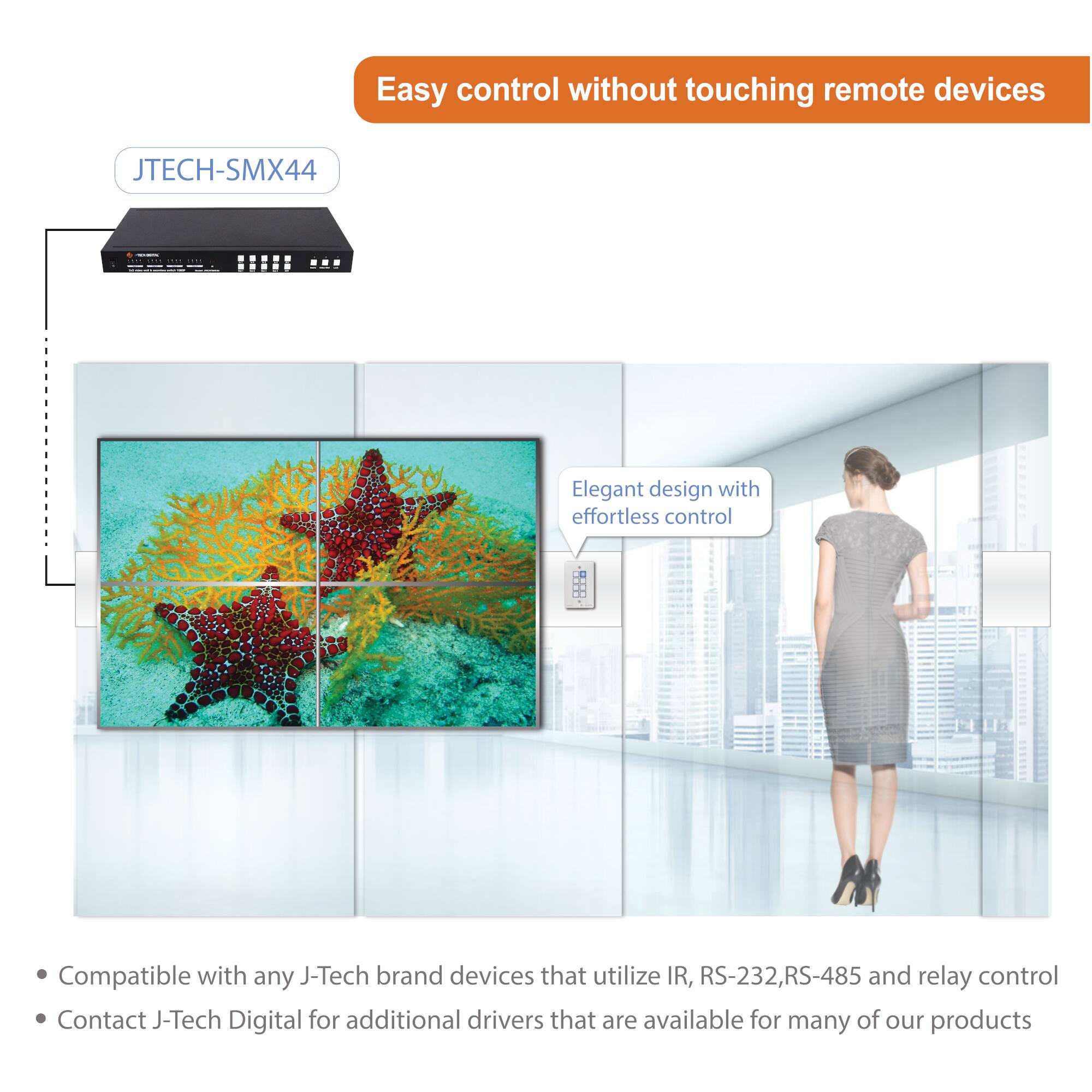 Easy control without touching remote devices

JTECH-SMX44

Elegant design with effortless control

Compatible with any J-Tech brand devices that utilize IR, RS-232, RS-485 and relay control

Contact J-Tech Digital for additional drivers that are available for many of our products