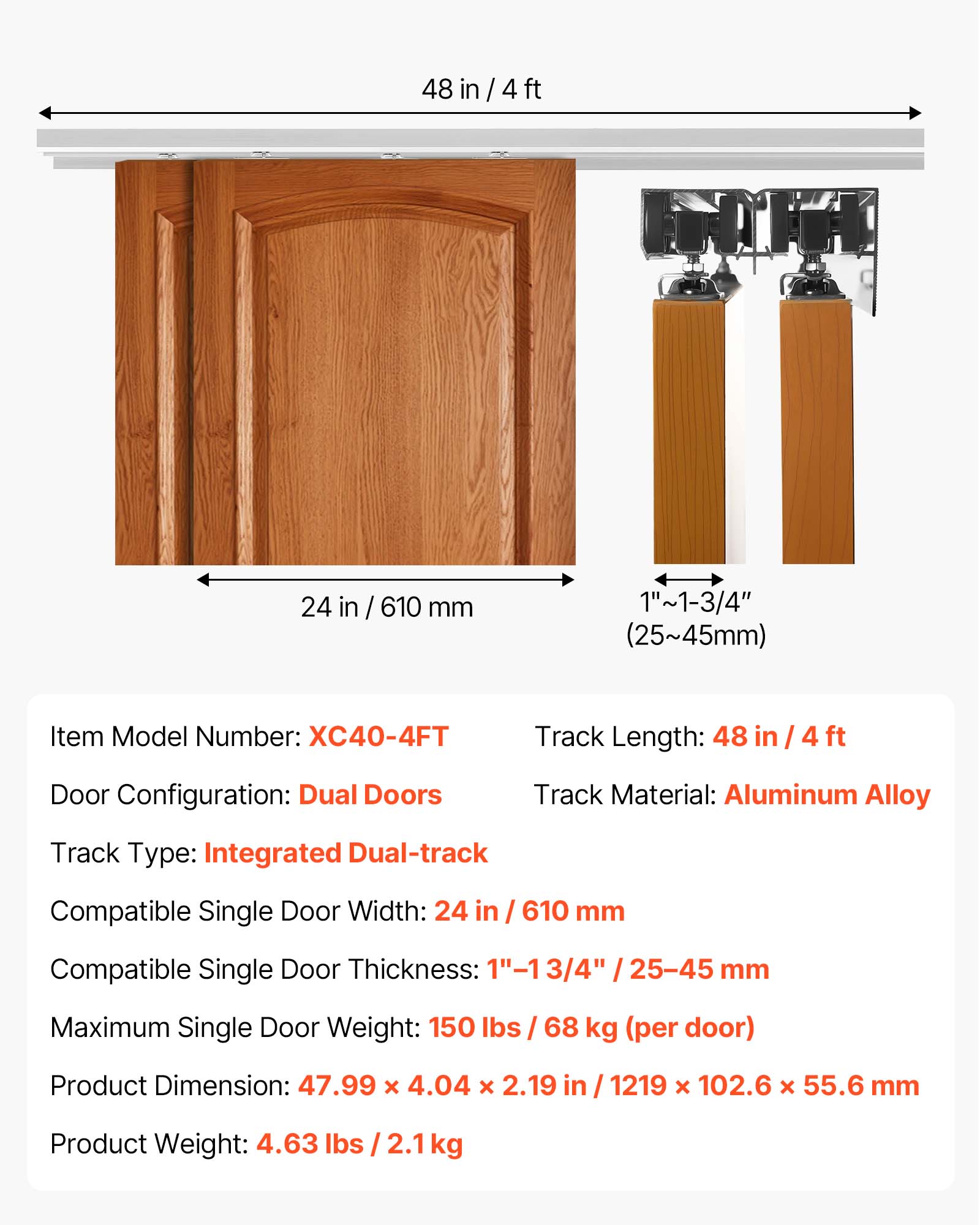 48 in / 4 ft  
24 in / 610 mm  
1"~1-3/4" (25~45mm)  
Item Model Number: XC40-4FT  
Track Length: 48 in / 4 ft  
Door Configuration: Dual Doors  
Track Material: Aluminum Alloy  
Track Type: Integrated Dual-track  
Compatible Single Door Width: 24 in / 610 mm  
Compatible Single Door Thickness: 1"-1 3/4" (25-45 mm)  
Maximum Single Door Weight: 150 lbs / 68 kg (per door)  
Product Dimension: 47.99 x 4.04 x 2.19 in / 1219 x 102.6 x 55.6 mm  
Product Weight: 4.63 lbs / 2.1 kg