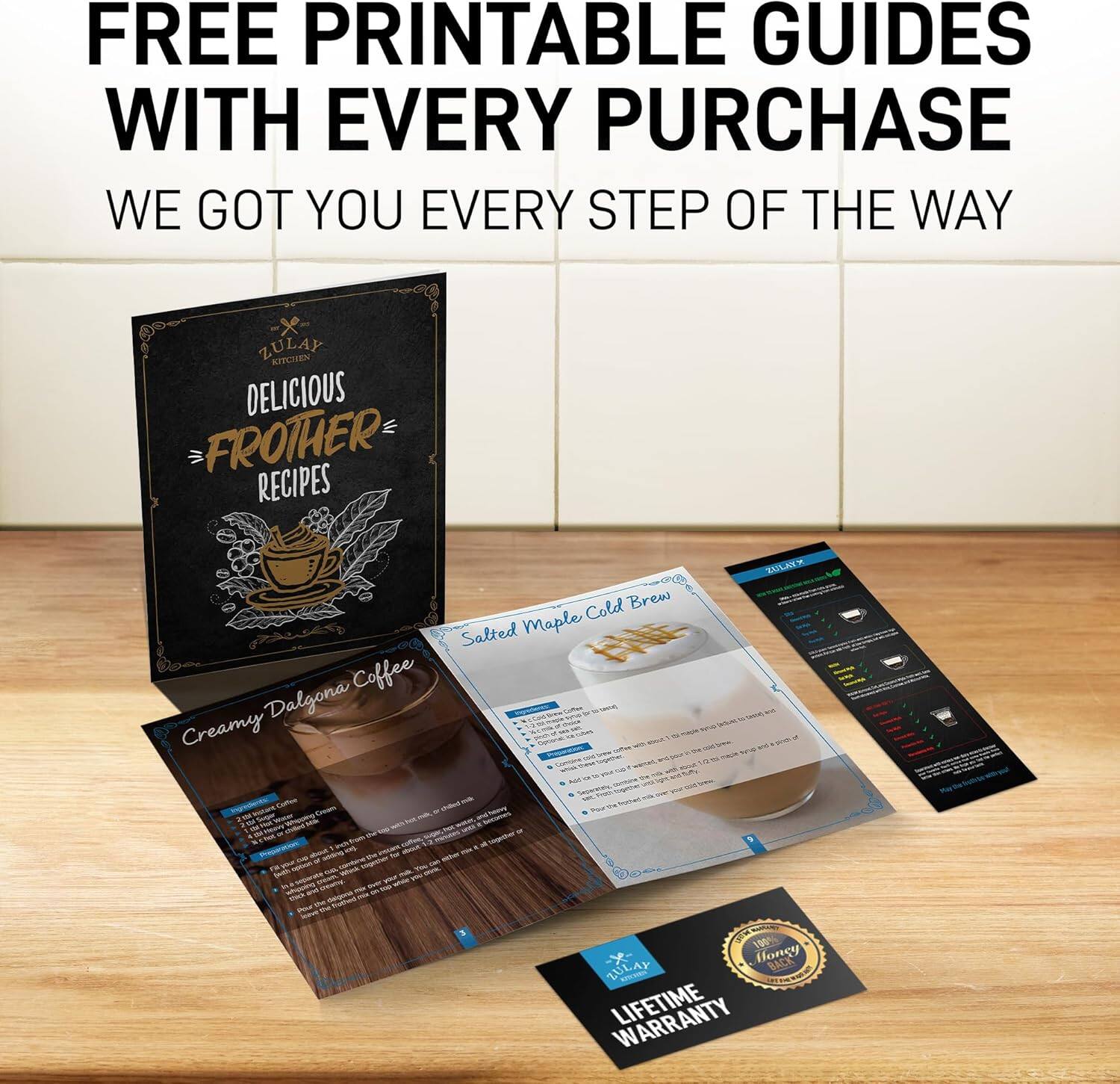 FREE PRINTABLE GUIDES WITH EVERY PURCHASE  
WE GOT YOU EVERY STEP OF THE WAY  

ZULAY KITCHEN  
DELICIOUS FROTHER RECIPES  

Creamy Dalgona Coffee  
Salted Maple Cold Brew  

LIFETIME WARRANTY  

Honey BACK ZULAY WARRANTY