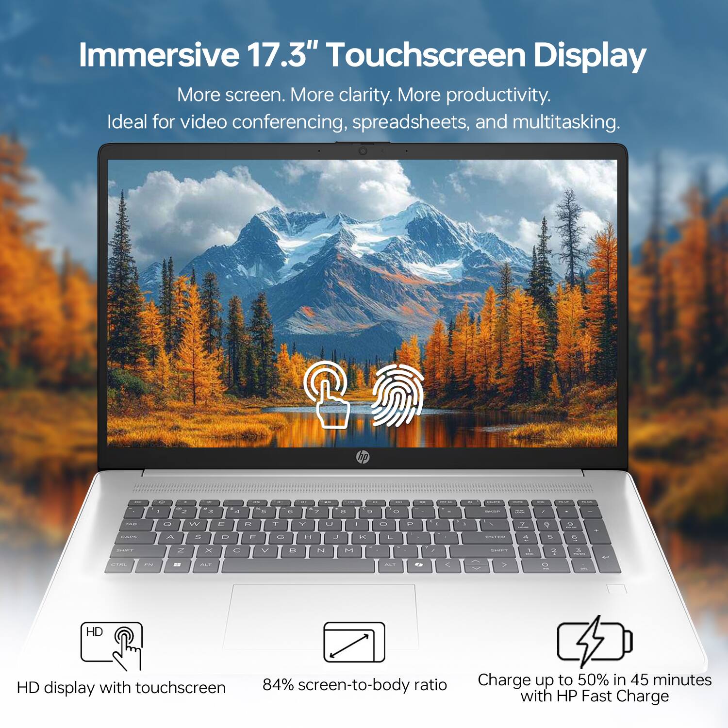Immersive 17.3" Touchscreen Display

More screen. More clarity. More productivity.
Ideal for video conferencing, spreadsheets, and multitasking.

HD display with touchscreen
84% screen-to-body ratio
Charge up to 50% in 45 minutes with HP Fast Charge