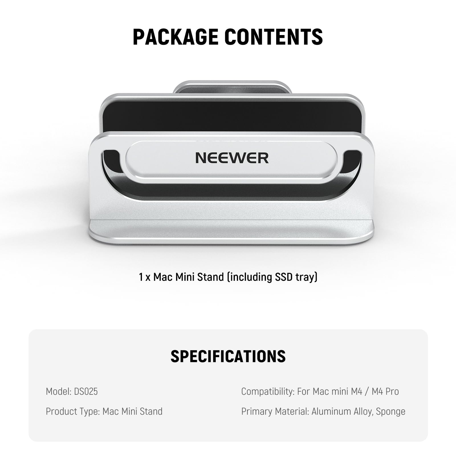 PACKAGE CONTENTS

NEEWER

1 x Mac Mini Stand (including SSD tray)

SPECIFICATIONS

Model: DS025

Product Type: Mac Mini Stand

Compatibility: For Mac mini M4 / M4 Pro

Primary Material: Aluminum Alloy, Sponge