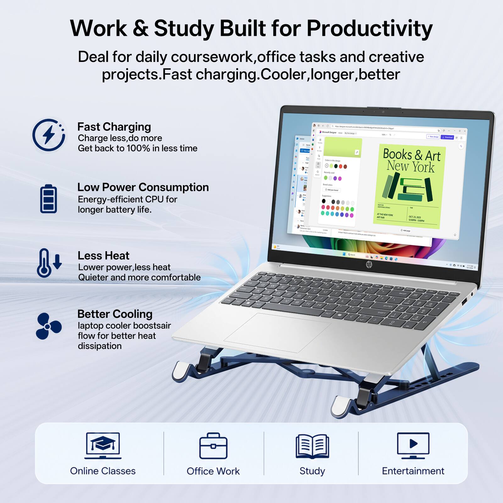 Work & Study Built for Productivity  
Deal for daily coursework, office tasks and creative projects. Fast charging. Cooler, longer, better

Fast Charging  
Charge less, do more  
Get back to 100% in less time

Low Power Consumption  
Energy-efficient CPU for longer battery life.

Less Heat  
Lower power, less heat  
Quieter and more comfortable

Better Cooling  
Laptop cooler boosts air flow for better heat dissipation

Online Classes  
Office Work  
Study  
Entertainment